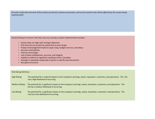[Provide a high level overview of the area(s), function(s), business process(es), and current systems that will be affected by the system being
implmeneted.]
General listing of common risks that may occur during a system implementation project.
• System does not align with strategic objectives
• End Users do not accept the system due to poor design
• Project mismanagement leads to scope creep, budget overruns, and delays
• Security vulnerabilities
• Internal control gaps
• Lack of data completeness, accuracy, and integrity
• Inability to adhere to regulation resulting in fines / penalties
• Damage to reputation (especially if system is used by external parties)
• Disruption of service
Risk Rating Definition
High Rating: The potential for a material impact on the company's earnings, assets, reputation, customers, and operations. This risk
has a high likelihood of occurring.
Medium Rating: The potential for a significant impact on the company's earnings, assets, reputation, customers, and operations. This
risk has a medium likelihood of occurring.
Low Rating: The potential for a significant impact on the company's earnings, assets, reputation, customers, and operations. This
risk has a low likelihood of occurring.
 