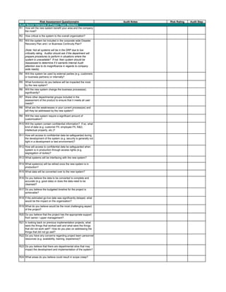 Risk Assessment Questionnaire Audit Notes Risk Rating Audit Step
R1 How will the new system benefit your area and the company
the most?
R2 How critical is the system to the overall organization?
R3 Will the system be included in the corporate wide Disaster
Recovery Plan and / or Business Continuity Plan?
(Note: Not all systems will be in the DRP due to low
criticality rating. Auditor should ask if the department will
prepare procedures to perform in situations where the
system is unavailable? If not, then system should be
reassessed to determine if it warrants Internal Audit
attention due to its insignificance in regards to company
wide needs).
R4 Will this system be used by external parties (e.g. customers
or business partners) or internally?
R5 What function(s) do you believe will be impacted the most
by the new system?
R6 Will the new system change the business process(es)
significantly?
R7 Were other departmental groups included in the
assessment of the product to ensure that it meets all user
needs?
R8 What are the weaknesses in your current process(es) and
will they be addressed by the new system?
R9 Will the new system require a significant amount of
customization?
R10 Will the system contain confidential information? If so, what
kind of data (e.g. customer PII, employee PII, R&D,
intellectual property, etc.)?
R11 How will access to confidential data be safeguarded during
the development of the system (e.g. security is generally not
tight in a development or test environment)?
R12 How will access to confidential data be safeguarded when
system is in production through access rights (e.g.
segregation of duties)?
R13 What systems will be interfacing with the new system?
R14 What system(s) will be retired once the new system is in
production?
R15 What data will be converted over to the new system?
R16 Do you believe the data to be converted is complete and
accurate (e.g. good data) or does the data need to be
cleansed?
R17 Do you believe the budgeted timeline for the project is
acheivable?
R18 If the estimated go-live date was significantly delayed, what
would be the impact on the organization?
R19 What do you believe would be the most challenging aspect
of the project?
R20 Do you believe that the project has the appropriate support
from senior / upper management?
R21 In looking back on previous implementation projects, what
were the things that worked well and what were the things
that did not work well? How do you plan on addressing the
things that did not go well?
R22 Do you have any concerns regarding project team personnel
resources (e.g. availability, training, experience)?
R23 Do you believe that there are departmental silos that may
impact the development and implementation of the system?
R24 What areas do you believe could result in scope creep?
Audit Senior Interview of Project Team Members
 
