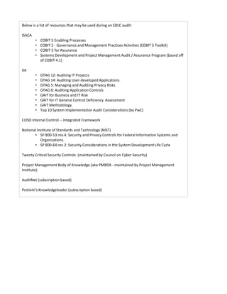 Below is a list of resources that may be used during an SDLC audit:
ISACA
• COBIT 5 Enabling Processes
• COBIT 5 - Governance and Management Practices Activities (COBIT 5 Toolkit)
• COBIT 5 for Assurance
• Systems Development and Project Management Audit / Assurance Program (based off
of COBIT 4.1)
IIA
• GTAG 12: Auditing IT Projects
• GTAG 14: Auditing User-developed Applications
• GTAG 5: Managing and Auditing Privacy Risks
• GTAG 8: Auditing Application Controls
• GAIT for Business and IT Risk
• GAIT for IT General Control Deficiency Assessment
• GAIT Methodology
• Top 10 System Implementation Audit Considerations (by PwC)
COSO Internal Control -- Integrated Framework
National Institute of Standards and Technology (NIST)
• SP 800-53 rev.4: Security and Privacy Controls for Federal Information Systems and
Organizations.
• SP 800-64 rev.2: Security Considerations in the System Development Life Cycle
Twenty Critical Security Controls (maintained by Council on Cyber Security)
Project Management Body of Knowledge (aka PMBOK - maintained by Project Management
Institute)
AuditNet (subscription based)
Protiviti's Knowledgeleader (subscription based)
 
