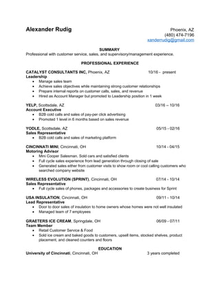 Alexander Rudig Phoenix, AZ
(480) 474-7196
xanderrudig@gmail.com
SUMMARY
Professional with customer service, sales, and supervisory/management experience.
PROFESSIONAL EXPERIENCE
CATALYST CONSULTANTS INC, Phoenix, AZ 10/16 - present
Leadership
• Manage sales team
• Achieve sales objectives while maintaining strong customer relationships
• Prepare internal reports on customer calls, sales, and revenue
• Hired as Account Manager but promoted to Leadership position in 1 week
YELP, Scottsdale, AZ 03/16 – 10/16
Account Executive
• B2B cold calls and sales of pay-per click advertising
• Promoted 1 level in 6 months based on sales revenue
YODLE, Scottsdale, AZ 05/15 - 02/16
Sales Representative
• B2B cold calls and sales of marketing platform
CINCINNATI MINI, Cincinnati, OH 10/14 - 04/15
Motoring Advisor
• Mini Cooper Salesman. Sold cars and satisfied clients
• Full cycle sales experience from lead generation through closing of sale
• Generated sales either from customer visits to show room or cool calling customers who
searched company website
WIRELESS EVOLUTION (SPRINT), Cincinnati, OH 07/14 - 10/14
Sales Representative
• Full cycle sales of phones, packages and accessories to create business for Sprint
USA INSULATION, Cincinnati, OH 09/11 - 10/14
Lead Representative
• Door to door sales of insulation to home owners whose homes were not well insulated
• Managed team of 7 employees
GRAETERS ICE CREAM, Springdale, OH 06/09 - 07/11
Team Member
• Retail Customer Service & Food
• Sold ice cream and baked goods to customers, upsell items, stocked shelves, product
placement, and cleaned counters and floors
EDUCATION
University of Cincinnati, Cincinnati, OH 3 years completed
 