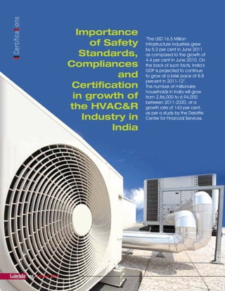 Certifications
108 February 2012February 2012
Importance
of Safety
Standards,
Compliances
and
Certification
in growth of
the HVAC&R
Industry in
India
“The USD 16.5 Million
infrastructure industries grew
by 5.2 per cent in June 2011
as compared to the growth of
4.4 per cent in June 2010. On
the back of such facts, India’s
GDP is projected to continue
to grow at a brisk pace of 8.8
percent in 2011-12”.
The number of millionaire
households in India will grow
from 2,86,000 to 6,94,000
between 2011-2020, at a
growth rate of 143 per cent,
as per a study by the Deloitte
Center for Financial Services.
The importance of Safety Standards Compliances and Certification in growth_modi.indd 108The importance of Safety Standards Compliances and Certification in growth_modi.indd 108 2/7/2012 6:22:47 PM2/7/2012 6:22:47 PM
 