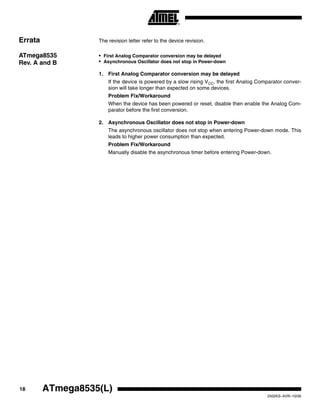 18 ATmega8535(L)
2502KS–AVR–10/06
Errata The revision letter refer to the device revision.
ATmega8535
Rev. A and B
• First Analog Comparator conversion may be delayed
• Asynchronous Oscillator does not stop in Power-down
1. First Analog Comparator conversion may be delayed
If the device is powered by a slow rising VCC, the first Analog Comparator conver-
sion will take longer than expected on some devices.
Problem Fix/Workaround
When the device has been powered or reset, disable then enable the Analog Com-
parator before the first conversion.
2. Asynchronous Oscillator does not stop in Power-down
The asynchronous oscillator does not stop when entering Power-down mode. This
leads to higher power consumption than expected.
Problem Fix/Workaround
Manually disable the asynchronous timer before entering Power-down.
 