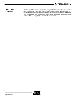 7
ATmega8535(L)
2502KS–AVR–10/06
About Code
Examples
This documentation contains simple code examples that briefly show how to use various
parts of the device. These code examples assume that the part specific header file is
included before compilation. Be aware that not all C compiler vendors include bit defini-
tions in the header files and interrupt handling in C is compiler dependent. Please
confirm with the C Compiler documentation for more details.
 