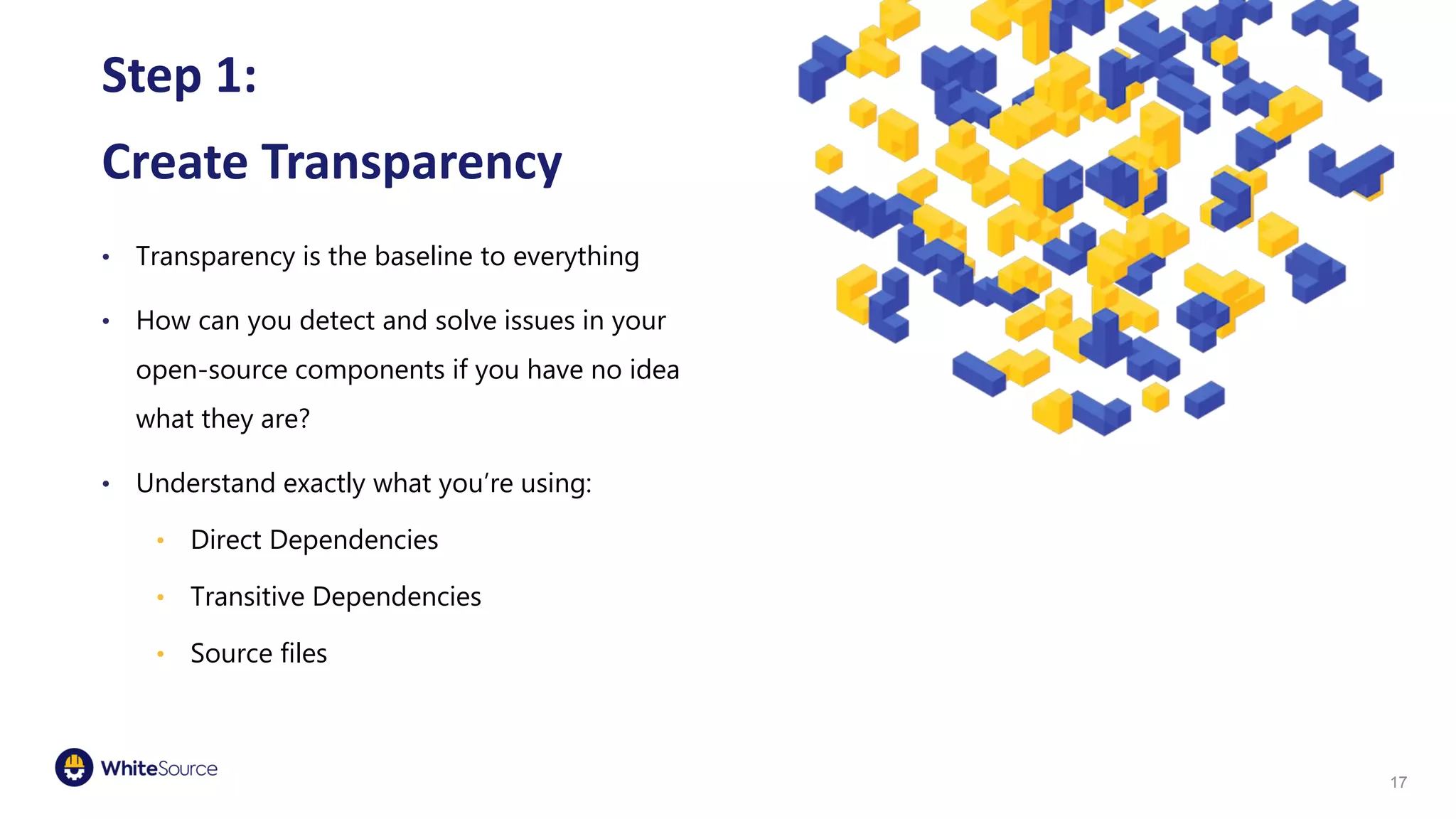 Step 1:
Create Transparency
• Transparency is the baseline to everything
• How can you detect and solve issues in your
open-source components if you have no idea
what they are?
• Understand exactly what you’re using:
• Direct Dependencies
• Transitive Dependencies
• Source files
17
 