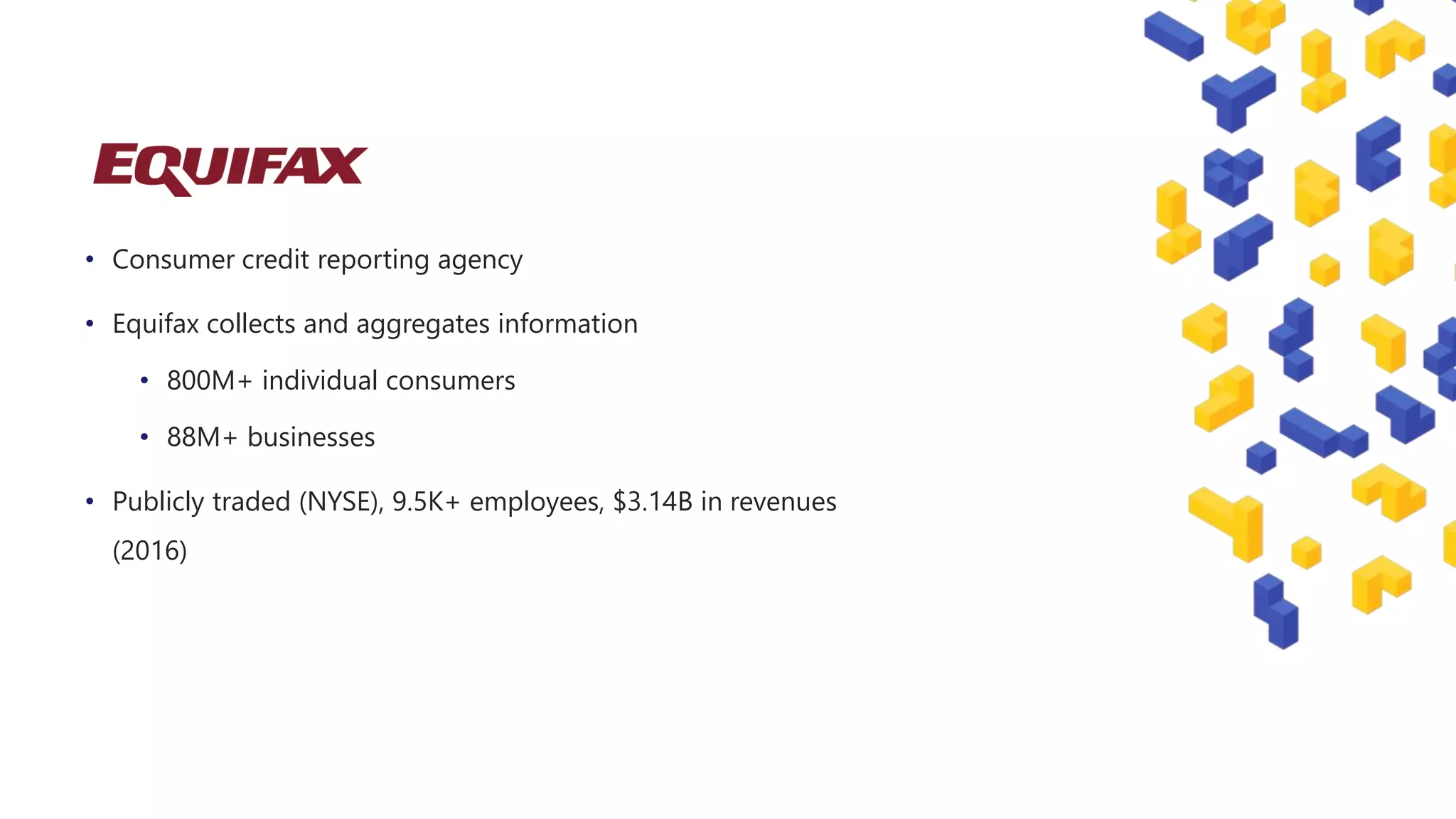 • Consumer credit reporting agency
• Equifax collects and aggregates information
• 800M+ individual consumers
• 88M+ businesses
• Publicly traded (NYSE), 9.5K+ employees, $3.14B in revenues
(2016)
 