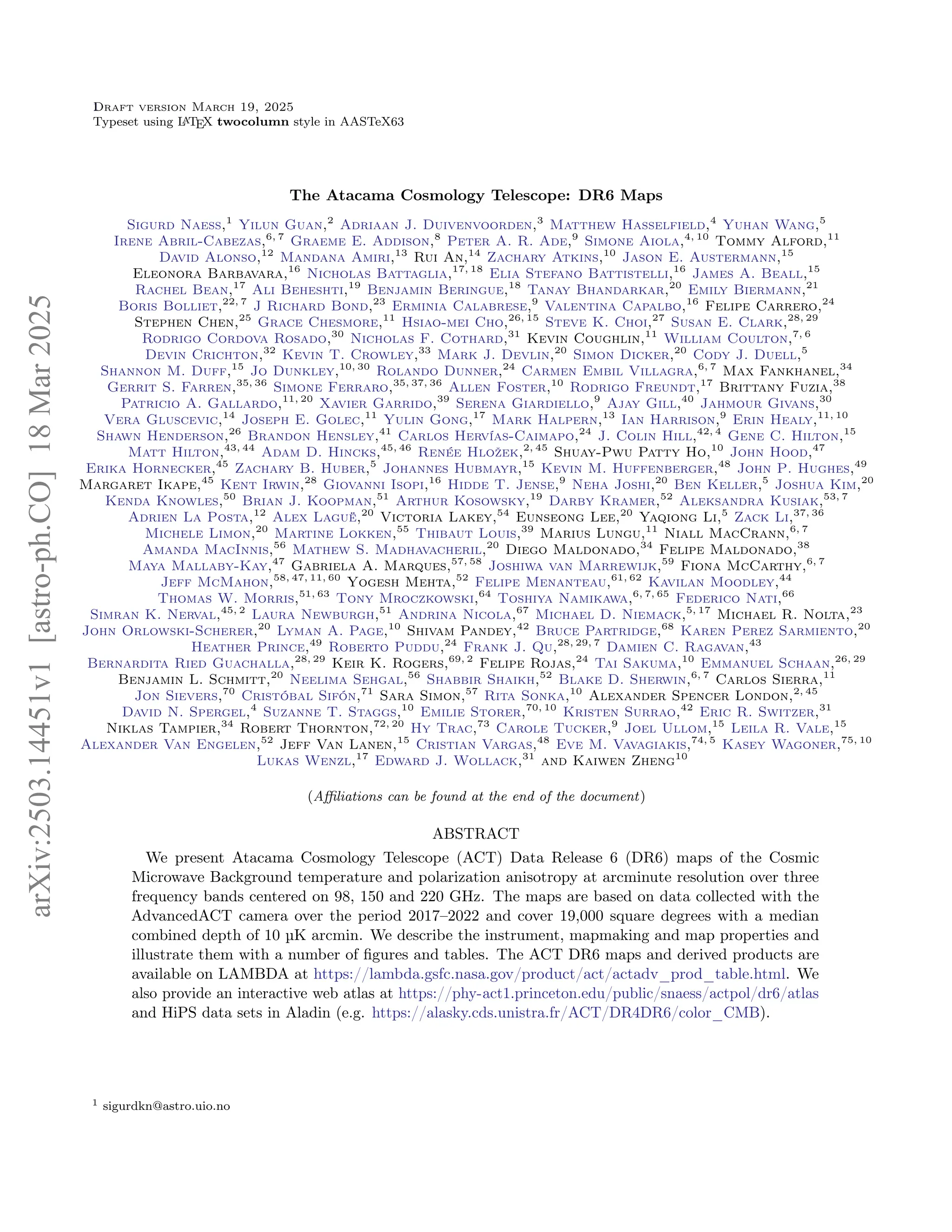1
Draft version March 19, 2025
Typeset using L
A
TEX twocolumn style in AASTeX63
The Atacama Cosmology Telescope: DR6 Maps
Sigurd Naess,1
Yilun Guan,2
Adriaan J. Duivenvoorden,3
Matthew Hasselfield,4
Yuhan Wang,5
Irene Abril-Cabezas,6, 7
Graeme E. Addison,8
Peter A. R. Ade,9
Simone Aiola,4, 10
Tommy Alford,11
David Alonso,12
Mandana Amiri,13
Rui An,14
Zachary Atkins,10
Jason E. Austermann,15
Eleonora Barbavara,16
Nicholas Battaglia,17, 18
Elia Stefano Battistelli,16
James A. Beall,15
Rachel Bean,17
Ali Beheshti,19
Benjamin Beringue,18
Tanay Bhandarkar,20
Emily Biermann,21
Boris Bolliet,22, 7
J Richard Bond,23
Erminia Calabrese,9
Valentina Capalbo,16
Felipe Carrero,24
Stephen Chen,25
Grace Chesmore,11
Hsiao-mei Cho,26, 15
Steve K. Choi,27
Susan E. Clark,28, 29
Rodrigo Cordova Rosado,30
Nicholas F. Cothard,31
Kevin Coughlin,11
William Coulton,7, 6
Devin Crichton,32
Kevin T. Crowley,33
Mark J. Devlin,20
Simon Dicker,20
Cody J. Duell,5
Shannon M. Duff,15
Jo Dunkley,10, 30
Rolando Dunner,24
Carmen Embil Villagra,6, 7
Max Fankhanel,34
Gerrit S. Farren,35, 36
Simone Ferraro,35, 37, 36
Allen Foster,10
Rodrigo Freundt,17
Brittany Fuzia,38
Patricio A. Gallardo,11, 20
Xavier Garrido,39
Serena Giardiello,9
Ajay Gill,40
Jahmour Givans,30
Vera Gluscevic,14
Joseph E. Golec,11
Yulin Gong,17
Mark Halpern,13
Ian Harrison,9
Erin Healy,11, 10
Shawn Henderson,26
Brandon Hensley,41
Carlos Hervías-Caimapo,24
J. Colin Hill,42, 4
Gene C. Hilton,15
Matt Hilton,43, 44
Adam D. Hincks,45, 46
Renée Hložek,2, 45
Shuay-Pwu Patty Ho,10
John Hood,47
Erika Hornecker,45
Zachary B. Huber,5
Johannes Hubmayr,15
Kevin M. Huffenberger,48
John P. Hughes,49
Margaret Ikape,45
Kent Irwin,28
Giovanni Isopi,16
Hidde T. Jense,9
Neha Joshi,20
Ben Keller,5
Joshua Kim,20
Kenda Knowles,50
Brian J. Koopman,51
Arthur Kosowsky,19
Darby Kramer,52
Aleksandra Kusiak,53, 7
Adrien La Posta,12
Alex Laguë,20
Victoria Lakey,54
Eunseong Lee,20
Yaqiong Li,5
Zack Li,37, 36
Michele Limon,20
Martine Lokken,55
Thibaut Louis,39
Marius Lungu,11
Niall MacCrann,6, 7
Amanda MacInnis,56
Mathew S. Madhavacheril,20
Diego Maldonado,34
Felipe Maldonado,38
Maya Mallaby-Kay,47
Gabriela A. Marques,57, 58
Joshiwa van Marrewijk,59
Fiona McCarthy,6, 7
Jeff McMahon,58, 47, 11, 60
Yogesh Mehta,52
Felipe Menanteau,61, 62
Kavilan Moodley,44
Thomas W. Morris,51, 63
Tony Mroczkowski,64
Toshiya Namikawa,6, 7, 65
Federico Nati,66
Simran K. Nerval,45, 2
Laura Newburgh,51
Andrina Nicola,67
Michael D. Niemack,5, 17
Michael R. Nolta,23
John Orlowski-Scherer,20
Lyman A. Page,10
Shivam Pandey,42
Bruce Partridge,68
Karen Perez Sarmiento,20
Heather Prince,49
Roberto Puddu,24
Frank J. Qu,28, 29, 7
Damien C. Ragavan,43
Bernardita Ried Guachalla,28, 29
Keir K. Rogers,69, 2
Felipe Rojas,24
Tai Sakuma,10
Emmanuel Schaan,26, 29
Benjamin L. Schmitt,20
Neelima Sehgal,56
Shabbir Shaikh,52
Blake D. Sherwin,6, 7
Carlos Sierra,11
Jon Sievers,70
Cristóbal Sifón,71
Sara Simon,57
Rita Sonka,10
Alexander Spencer London,2, 45
David N. Spergel,4
Suzanne T. Staggs,10
Emilie Storer,70, 10
Kristen Surrao,42
Eric R. Switzer,31
Niklas Tampier,34
Robert Thornton,72, 20
Hy Trac,73
Carole Tucker,9
Joel Ullom,15
Leila R. Vale,15
Alexander Van Engelen,52
Jeff Van Lanen,15
Cristian Vargas,48
Eve M. Vavagiakis,74, 5
Kasey Wagoner,75, 10
Lukas Wenzl,17
Edward J. Wollack,31
and Kaiwen Zheng10
(Affiliations can be found at the end of the document)
ABSTRACT
We present Atacama Cosmology Telescope (ACT) Data Release 6 (DR6) maps of the Cosmic
Microwave Background temperature and polarization anisotropy at arcminute resolution over three
frequency bands centered on 98, 150 and 220 GHz. The maps are based on data collected with the
AdvancedACT camera over the period 2017–2022 and cover 19,000 square degrees with a median
combined depth of 10 µK arcmin. We describe the instrument, mapmaking and map properties and
illustrate them with a number of figures and tables. The ACT DR6 maps and derived products are
available on LAMBDA at https://lambda.gsfc.nasa.gov/product/act/actadv_prod_table.html. We
also provide an interactive web atlas at https://phy-act1.princeton.edu/public/snaess/actpol/dr6/atlas
and HiPS data sets in Aladin (e.g. https://alasky.cds.unistra.fr/ACT/DR4DR6/color_CMB).
1 sigurdkn@astro.uio.no
arXiv:2503.14451v1
[astro-ph.CO]
18
Mar
2025
 
