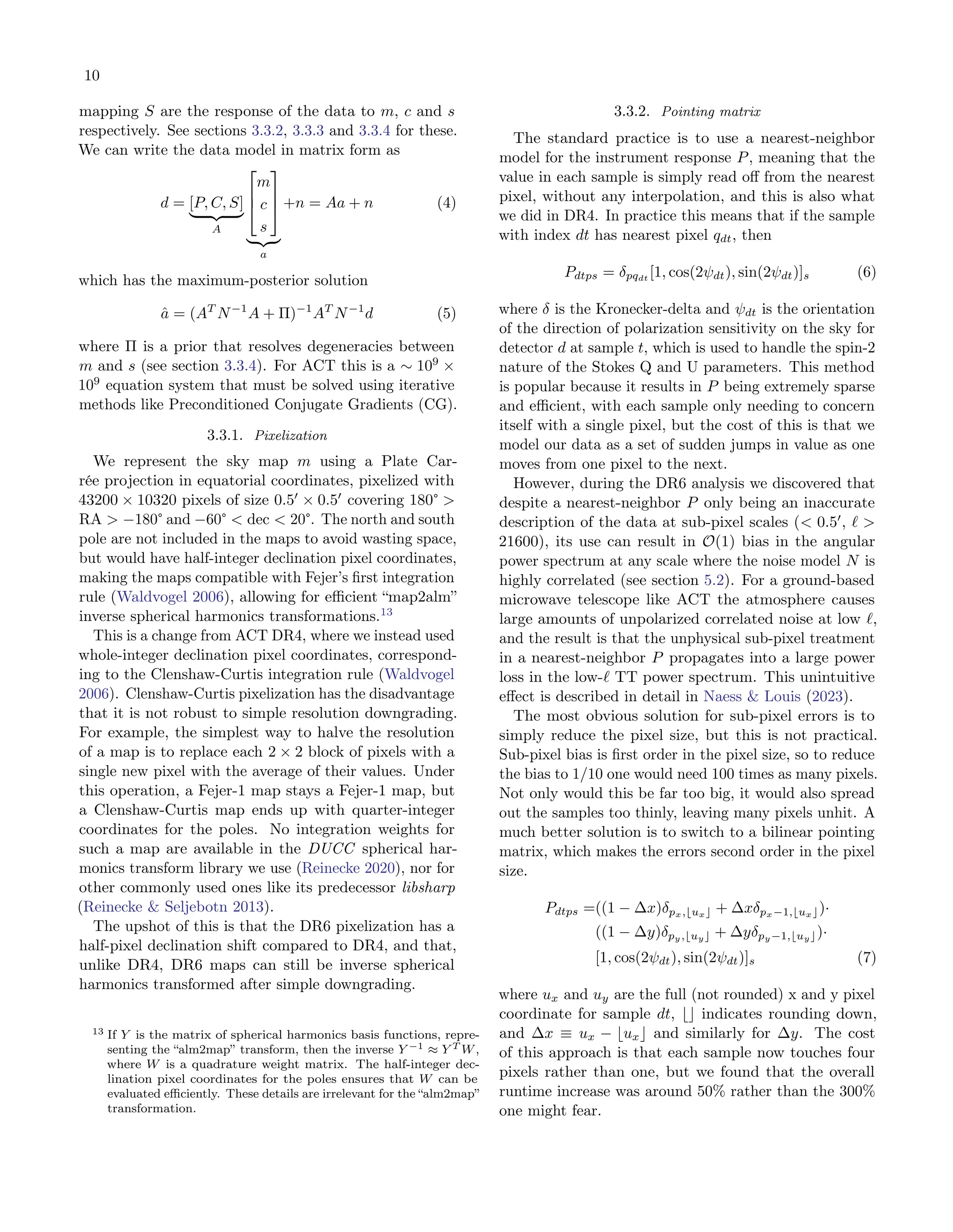 10
mapping S are the response of the data to m, c and s
respectively. See sections 3.3.2, 3.3.3 and 3.3.4 for these.
We can write the data model in matrix form as
d = [P, C, S]
| {z }
A



m
c
s



| {z }
a
+n = Aa + n (4)
which has the maximum-posterior solution
â = (AT
N−1
A + Π)−1
AT
N−1
d (5)
where Π is a prior that resolves degeneracies between
m and s (see section 3.3.4). For ACT this is a ∼ 109
×
109
equation system that must be solved using iterative
methods like Preconditioned Conjugate Gradients (CG).
3.3.1. Pixelization
We represent the sky map m using a Plate Car-
rée projection in equatorial coordinates, pixelized with
43200 × 10320 pixels of size 0.5′
× 0.5′
covering 180° >
RA > −180° and −60° < dec < 20°. The north and south
pole are not included in the maps to avoid wasting space,
but would have half-integer declination pixel coordinates,
making the maps compatible with Fejer’s first integration
rule (Waldvogel 2006), allowing for efficient “map2alm”
inverse spherical harmonics transformations.13
This is a change from ACT DR4, where we instead used
whole-integer declination pixel coordinates, correspond-
ing to the Clenshaw-Curtis integration rule (Waldvogel
2006). Clenshaw-Curtis pixelization has the disadvantage
that it is not robust to simple resolution downgrading.
For example, the simplest way to halve the resolution
of a map is to replace each 2 × 2 block of pixels with a
single new pixel with the average of their values. Under
this operation, a Fejer-1 map stays a Fejer-1 map, but
a Clenshaw-Curtis map ends up with quarter-integer
coordinates for the poles. No integration weights for
such a map are available in the DUCC spherical har-
monics transform library we use (Reinecke 2020), nor for
other commonly used ones like its predecessor libsharp
(Reinecke & Seljebotn 2013).
The upshot of this is that the DR6 pixelization has a
half-pixel declination shift compared to DR4, and that,
unlike DR4, DR6 maps can still be inverse spherical
harmonics transformed after simple downgrading.
13 If Y is the matrix of spherical harmonics basis functions, repre-
senting the “alm2map” transform, then the inverse Y −1 ≈ Y T W,
where W is a quadrature weight matrix. The half-integer dec-
lination pixel coordinates for the poles ensures that W can be
evaluated efficiently. These details are irrelevant for the “alm2map”
transformation.
3.3.2. Pointing matrix
The standard practice is to use a nearest-neighbor
model for the instrument response P, meaning that the
value in each sample is simply read off from the nearest
pixel, without any interpolation, and this is also what
we did in DR4. In practice this means that if the sample
with index dt has nearest pixel qdt, then
Pdtps = δpqdt
[1, cos(2ψdt), sin(2ψdt)]s (6)
where δ is the Kronecker-delta and ψdt is the orientation
of the direction of polarization sensitivity on the sky for
detector d at sample t, which is used to handle the spin-2
nature of the Stokes Q and U parameters. This method
is popular because it results in P being extremely sparse
and efficient, with each sample only needing to concern
itself with a single pixel, but the cost of this is that we
model our data as a set of sudden jumps in value as one
moves from one pixel to the next.
However, during the DR6 analysis we discovered that
despite a nearest-neighbor P only being an inaccurate
description of the data at sub-pixel scales (< 0.5′
, ℓ >
21600), its use can result in O(1) bias in the angular
power spectrum at any scale where the noise model N is
highly correlated (see section 5.2). For a ground-based
microwave telescope like ACT the atmosphere causes
large amounts of unpolarized correlated noise at low ℓ,
and the result is that the unphysical sub-pixel treatment
in a nearest-neighbor P propagates into a large power
loss in the low-ℓ TT power spectrum. This unintuitive
effect is described in detail in Naess & Louis (2023).
The most obvious solution for sub-pixel errors is to
simply reduce the pixel size, but this is not practical.
Sub-pixel bias is first order in the pixel size, so to reduce
the bias to 1/10 one would need 100 times as many pixels.
Not only would this be far too big, it would also spread
out the samples too thinly, leaving many pixels unhit. A
much better solution is to switch to a bilinear pointing
matrix, which makes the errors second order in the pixel
size.
Pdtps =((1 − ∆x)δpx,⌊ux⌋ + ∆xδpx−1,⌊ux⌋)·
((1 − ∆y)δpy,⌊uy⌋ + ∆yδpy−1,⌊uy⌋)·
[1, cos(2ψdt), sin(2ψdt)]s (7)
where ux and uy are the full (not rounded) x and y pixel
coordinate for sample dt, ⌊⌋ indicates rounding down,
and ∆x ≡ ux − ⌊ux⌋ and similarly for ∆y. The cost
of this approach is that each sample now touches four
pixels rather than one, but we found that the overall
runtime increase was around 50% rather than the 300%
one might fear.
 