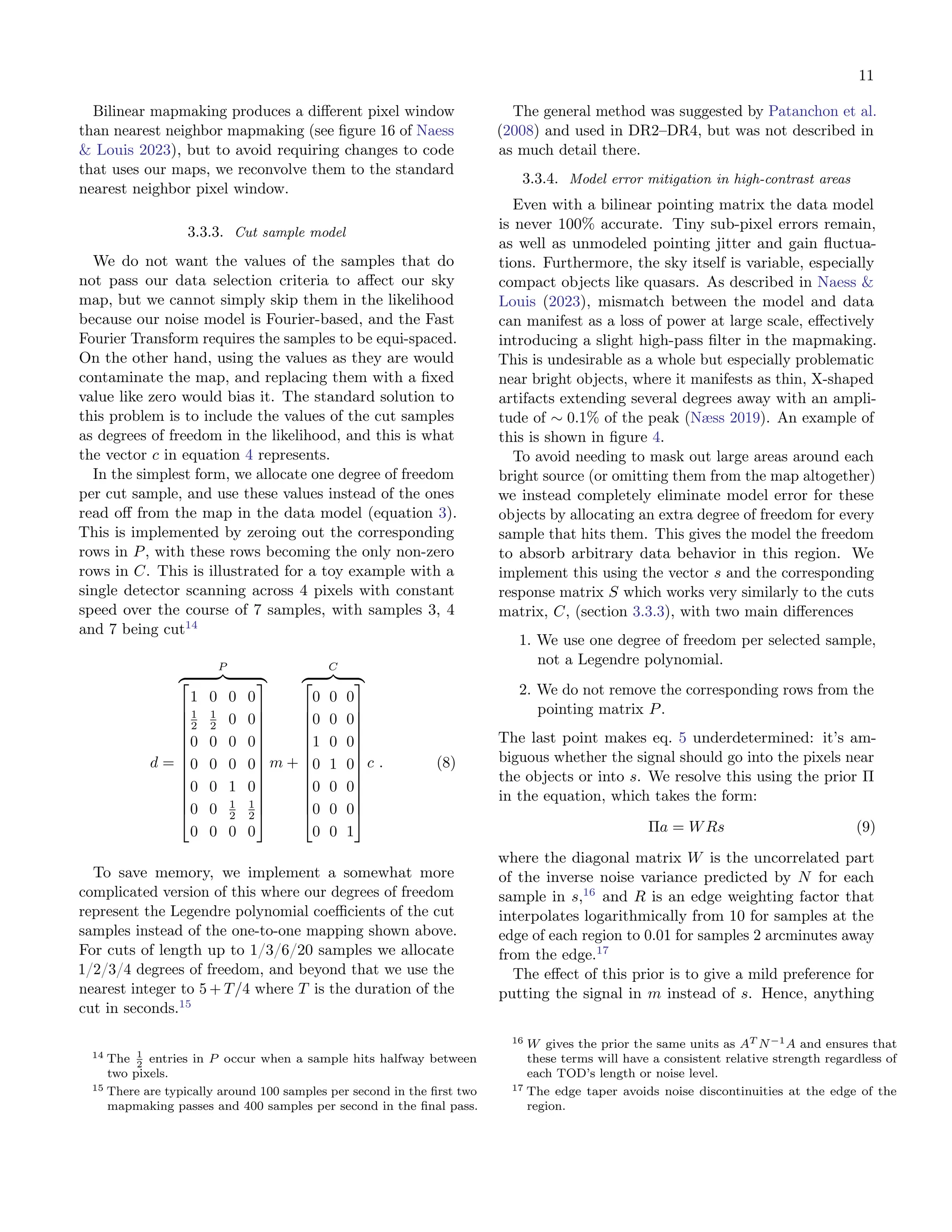 11
Bilinear mapmaking produces a different pixel window
than nearest neighbor mapmaking (see figure 16 of Naess
& Louis 2023), but to avoid requiring changes to code
that uses our maps, we reconvolve them to the standard
nearest neighbor pixel window.
3.3.3. Cut sample model
We do not want the values of the samples that do
not pass our data selection criteria to affect our sky
map, but we cannot simply skip them in the likelihood
because our noise model is Fourier-based, and the Fast
Fourier Transform requires the samples to be equi-spaced.
On the other hand, using the values as they are would
contaminate the map, and replacing them with a fixed
value like zero would bias it. The standard solution to
this problem is to include the values of the cut samples
as degrees of freedom in the likelihood, and this is what
the vector c in equation 4 represents.
In the simplest form, we allocate one degree of freedom
per cut sample, and use these values instead of the ones
read off from the map in the data model (equation 3).
This is implemented by zeroing out the corresponding
rows in P, with these rows becoming the only non-zero
rows in C. This is illustrated for a toy example with a
single detector scanning across 4 pixels with constant
speed over the course of 7 samples, with samples 3, 4
and 7 being cut14
d =
P
z }| {













1 0 0 0
1
2
1
2 0 0
0 0 0 0
0 0 0 0
0 0 1 0
0 0 1
2
1
2
0 0 0 0













m +
C
z }| {













0 0 0
0 0 0
1 0 0
0 1 0
0 0 0
0 0 0
0 0 1













c . (8)
To save memory, we implement a somewhat more
complicated version of this where our degrees of freedom
represent the Legendre polynomial coefficients of the cut
samples instead of the one-to-one mapping shown above.
For cuts of length up to 1/3/6/20 samples we allocate
1/2/3/4 degrees of freedom, and beyond that we use the
nearest integer to 5 + T/4 where T is the duration of the
cut in seconds.15
14 The 1
2
entries in P occur when a sample hits halfway between
two pixels.
15 There are typically around 100 samples per second in the first two
mapmaking passes and 400 samples per second in the final pass.
The general method was suggested by Patanchon et al.
(2008) and used in DR2–DR4, but was not described in
as much detail there.
3.3.4. Model error mitigation in high-contrast areas
Even with a bilinear pointing matrix the data model
is never 100% accurate. Tiny sub-pixel errors remain,
as well as unmodeled pointing jitter and gain fluctua-
tions. Furthermore, the sky itself is variable, especially
compact objects like quasars. As described in Naess &
Louis (2023), mismatch between the model and data
can manifest as a loss of power at large scale, effectively
introducing a slight high-pass filter in the mapmaking.
This is undesirable as a whole but especially problematic
near bright objects, where it manifests as thin, X-shaped
artifacts extending several degrees away with an ampli-
tude of ∼ 0.1% of the peak (Næss 2019). An example of
this is shown in figure 4.
To avoid needing to mask out large areas around each
bright source (or omitting them from the map altogether)
we instead completely eliminate model error for these
objects by allocating an extra degree of freedom for every
sample that hits them. This gives the model the freedom
to absorb arbitrary data behavior in this region. We
implement this using the vector s and the corresponding
response matrix S which works very similarly to the cuts
matrix, C, (section 3.3.3), with two main differences
1. We use one degree of freedom per selected sample,
not a Legendre polynomial.
2. We do not remove the corresponding rows from the
pointing matrix P.
The last point makes eq. 5 underdetermined: it’s am-
biguous whether the signal should go into the pixels near
the objects or into s. We resolve this using the prior Π
in the equation, which takes the form:
Πa = WRs (9)
where the diagonal matrix W is the uncorrelated part
of the inverse noise variance predicted by N for each
sample in s,16
and R is an edge weighting factor that
interpolates logarithmically from 10 for samples at the
edge of each region to 0.01 for samples 2 arcminutes away
from the edge.17
The effect of this prior is to give a mild preference for
putting the signal in m instead of s. Hence, anything
16 W gives the prior the same units as AT N−1A and ensures that
these terms will have a consistent relative strength regardless of
each TOD’s length or noise level.
17 The edge taper avoids noise discontinuities at the edge of the
region.
 