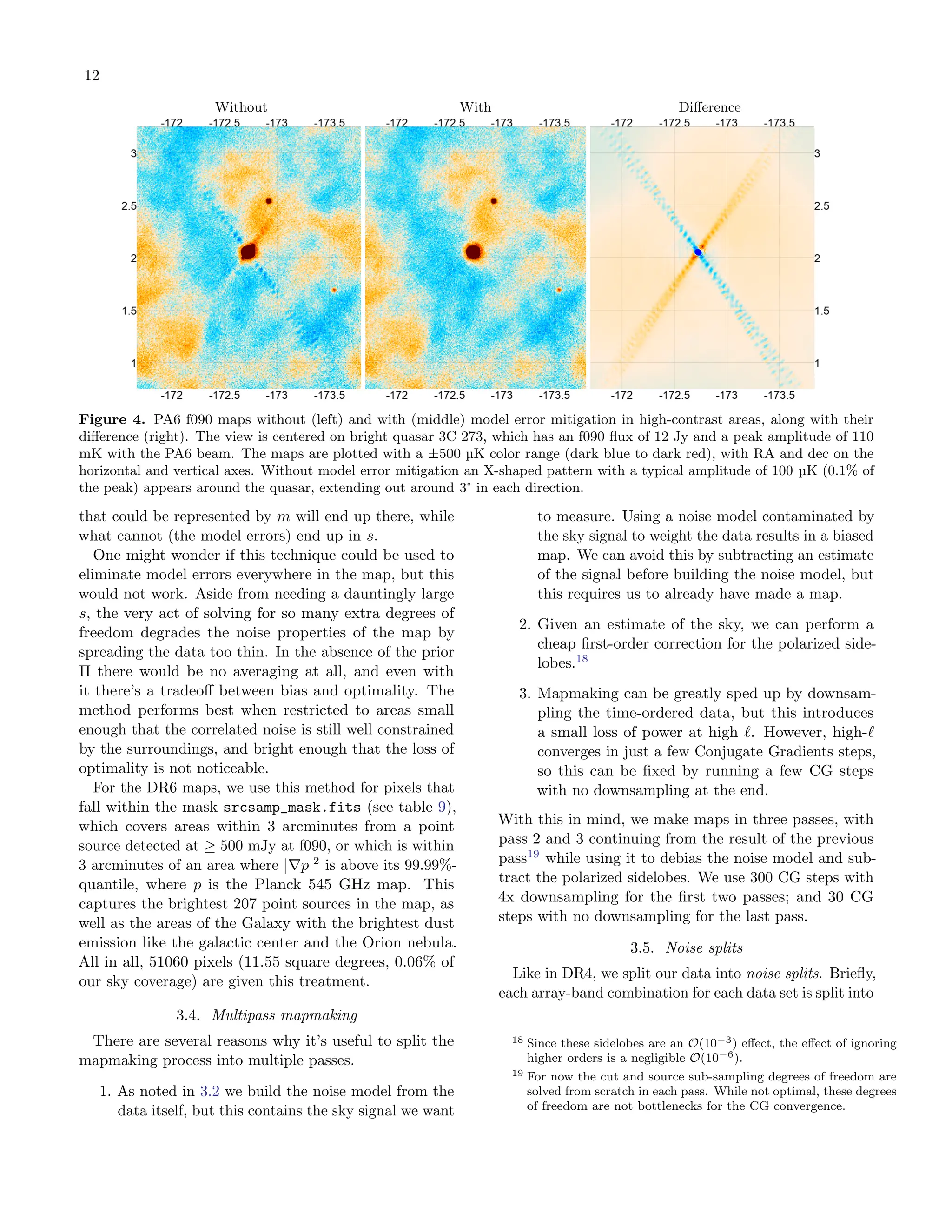 12
Without With Difference
Figure 4. PA6 f090 maps without (left) and with (middle) model error mitigation in high-contrast areas, along with their
difference (right). The view is centered on bright quasar 3C 273, which has an f090 flux of 12 Jy and a peak amplitude of 110
mK with the PA6 beam. The maps are plotted with a ±500 µK color range (dark blue to dark red), with RA and dec on the
horizontal and vertical axes. Without model error mitigation an X-shaped pattern with a typical amplitude of 100 µK (0.1% of
the peak) appears around the quasar, extending out around 3° in each direction.
that could be represented by m will end up there, while
what cannot (the model errors) end up in s.
One might wonder if this technique could be used to
eliminate model errors everywhere in the map, but this
would not work. Aside from needing a dauntingly large
s, the very act of solving for so many extra degrees of
freedom degrades the noise properties of the map by
spreading the data too thin. In the absence of the prior
Π there would be no averaging at all, and even with
it there’s a tradeoff between bias and optimality. The
method performs best when restricted to areas small
enough that the correlated noise is still well constrained
by the surroundings, and bright enough that the loss of
optimality is not noticeable.
For the DR6 maps, we use this method for pixels that
fall within the mask srcsamp_mask.fits (see table 9),
which covers areas within 3 arcminutes from a point
source detected at ≥ 500 mJy at f090, or which is within
3 arcminutes of an area where |∇p|2
is above its 99.99%-
quantile, where p is the Planck 545 GHz map. This
captures the brightest 207 point sources in the map, as
well as the areas of the Galaxy with the brightest dust
emission like the galactic center and the Orion nebula.
All in all, 51060 pixels (11.55 square degrees, 0.06% of
our sky coverage) are given this treatment.
3.4. Multipass mapmaking
There are several reasons why it’s useful to split the
mapmaking process into multiple passes.
1. As noted in 3.2 we build the noise model from the
data itself, but this contains the sky signal we want
to measure. Using a noise model contaminated by
the sky signal to weight the data results in a biased
map. We can avoid this by subtracting an estimate
of the signal before building the noise model, but
this requires us to already have made a map.
2. Given an estimate of the sky, we can perform a
cheap first-order correction for the polarized side-
lobes.18
3. Mapmaking can be greatly sped up by downsam-
pling the time-ordered data, but this introduces
a small loss of power at high ℓ. However, high-ℓ
converges in just a few Conjugate Gradients steps,
so this can be fixed by running a few CG steps
with no downsampling at the end.
With this in mind, we make maps in three passes, with
pass 2 and 3 continuing from the result of the previous
pass19
while using it to debias the noise model and sub-
tract the polarized sidelobes. We use 300 CG steps with
4x downsampling for the first two passes; and 30 CG
steps with no downsampling for the last pass.
3.5. Noise splits
Like in DR4, we split our data into noise splits. Briefly,
each array-band combination for each data set is split into
18 Since these sidelobes are an O(10−3) effect, the effect of ignoring
higher orders is a negligible O(10−6).
19 For now the cut and source sub-sampling degrees of freedom are
solved from scratch in each pass. While not optimal, these degrees
of freedom are not bottlenecks for the CG convergence.
 