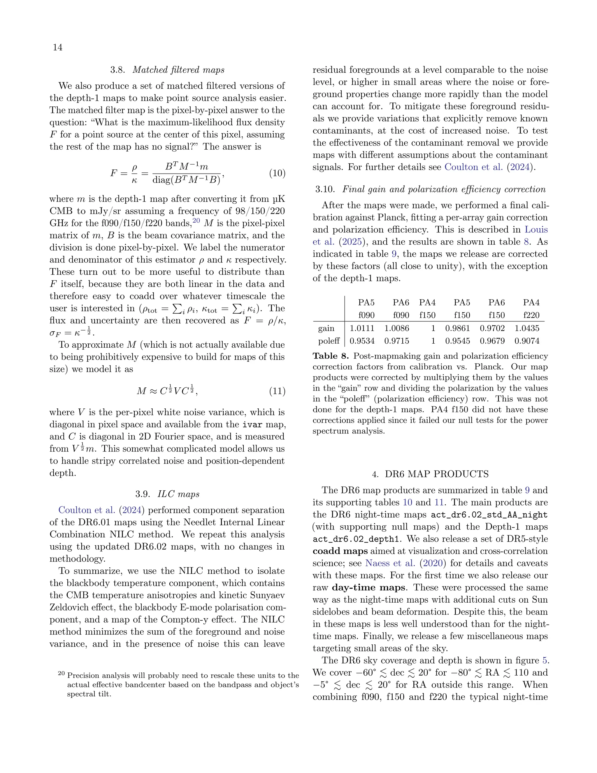 14
3.8. Matched filtered maps
We also produce a set of matched filtered versions of
the depth-1 maps to make point source analysis easier.
The matched filter map is the pixel-by-pixel answer to the
question: “What is the maximum-likelihood flux density
F for a point source at the center of this pixel, assuming
the rest of the map has no signal?” The answer is
F =
ρ
κ
=
BT
M−1
m
diag(BT M−1B)
, (10)
where m is the depth-1 map after converting it from µK
CMB to mJy/sr assuming a frequency of 98/150/220
GHz for the f090/f150/f220 bands,20
M is the pixel-pixel
matrix of m, B is the beam covariance matrix, and the
division is done pixel-by-pixel. We label the numerator
and denominator of this estimator ρ and κ respectively.
These turn out to be more useful to distribute than
F itself, because they are both linear in the data and
therefore easy to coadd over whatever timescale the
user is interested in (ρtot =
P
i ρi, κtot =
P
i κi). The
flux and uncertainty are then recovered as F = ρ/κ,
σF = κ− 1
2 .
To approximate M (which is not actually available due
to being prohibitively expensive to build for maps of this
size) we model it as
M ≈ C
1
2 V C
1
2 , (11)
where V is the per-pixel white noise variance, which is
diagonal in pixel space and available from the ivar map,
and C is diagonal in 2D Fourier space, and is measured
from V
1
2 m. This somewhat complicated model allows us
to handle stripy correlated noise and position-dependent
depth.
3.9. ILC maps
Coulton et al. (2024) performed component separation
of the DR6.01 maps using the Needlet Internal Linear
Combination NILC method. We repeat this analysis
using the updated DR6.02 maps, with no changes in
methodology.
To summarize, we use the NILC method to isolate
the blackbody temperature component, which contains
the CMB temperature anisotropies and kinetic Sunyaev
Zeldovich effect, the blackbody E-mode polarisation com-
ponent, and a map of the Compton-y effect. The NILC
method minimizes the sum of the foreground and noise
variance, and in the presence of noise this can leave
20 Precision analysis will probably need to rescale these units to the
actual effective bandcenter based on the bandpass and object’s
spectral tilt.
residual foregrounds at a level comparable to the noise
level, or higher in small areas where the noise or fore-
ground properties change more rapidly than the model
can account for. To mitigate these foreground residu-
als we provide variations that explicitly remove known
contaminants, at the cost of increased noise. To test
the effectiveness of the contaminant removal we provide
maps with different assumptions about the contaminant
signals. For further details see Coulton et al. (2024).
3.10. Final gain and polarization efficiency correction
After the maps were made, we performed a final cali-
bration against Planck, fitting a per-array gain correction
and polarization efficiency. This is described in Louis
et al. (2025), and the results are shown in table 8. As
indicated in table 9, the maps we release are corrected
by these factors (all close to unity), with the exception
of the depth-1 maps.
PA5 PA6 PA4 PA5 PA6 PA4
f090 f090 f150 f150 f150 f220
gain 1.0111 1.0086 1 0.9861 0.9702 1.0435
poleff 0.9534 0.9715 1 0.9545 0.9679 0.9074
Table 8. Post-mapmaking gain and polarization efficiency
correction factors from calibration vs. Planck. Our map
products were corrected by multiplying them by the values
in the “gain” row and dividing the polarization by the values
in the “poleff” (polarization efficiency) row. This was not
done for the depth-1 maps. PA4 f150 did not have these
corrections applied since it failed our null tests for the power
spectrum analysis.
4. DR6 MAP PRODUCTS
The DR6 map products are summarized in table 9 and
its supporting tables 10 and 11. The main products are
the DR6 night-time maps act_dr6.02_std_AA_night
(with supporting null maps) and the Depth-1 maps
act_dr6.02_depth1. We also release a set of DR5-style
coadd maps aimed at visualization and cross-correlation
science; see Naess et al. (2020) for details and caveats
with these maps. For the first time we also release our
raw day-time maps. These were processed the same
way as the night-time maps with additional cuts on Sun
sidelobes and beam deformation. Despite this, the beam
in these maps is less well understood than for the night-
time maps. Finally, we release a few miscellaneous maps
targeting small areas of the sky.
The DR6 sky coverage and depth is shown in figure 5.
We cover −60° ≲ dec ≲ 20° for −80° ≲ RA ≲ 110 and
−5° ≲ dec ≲ 20° for RA outside this range. When
combining f090, f150 and f220 the typical night-time
 