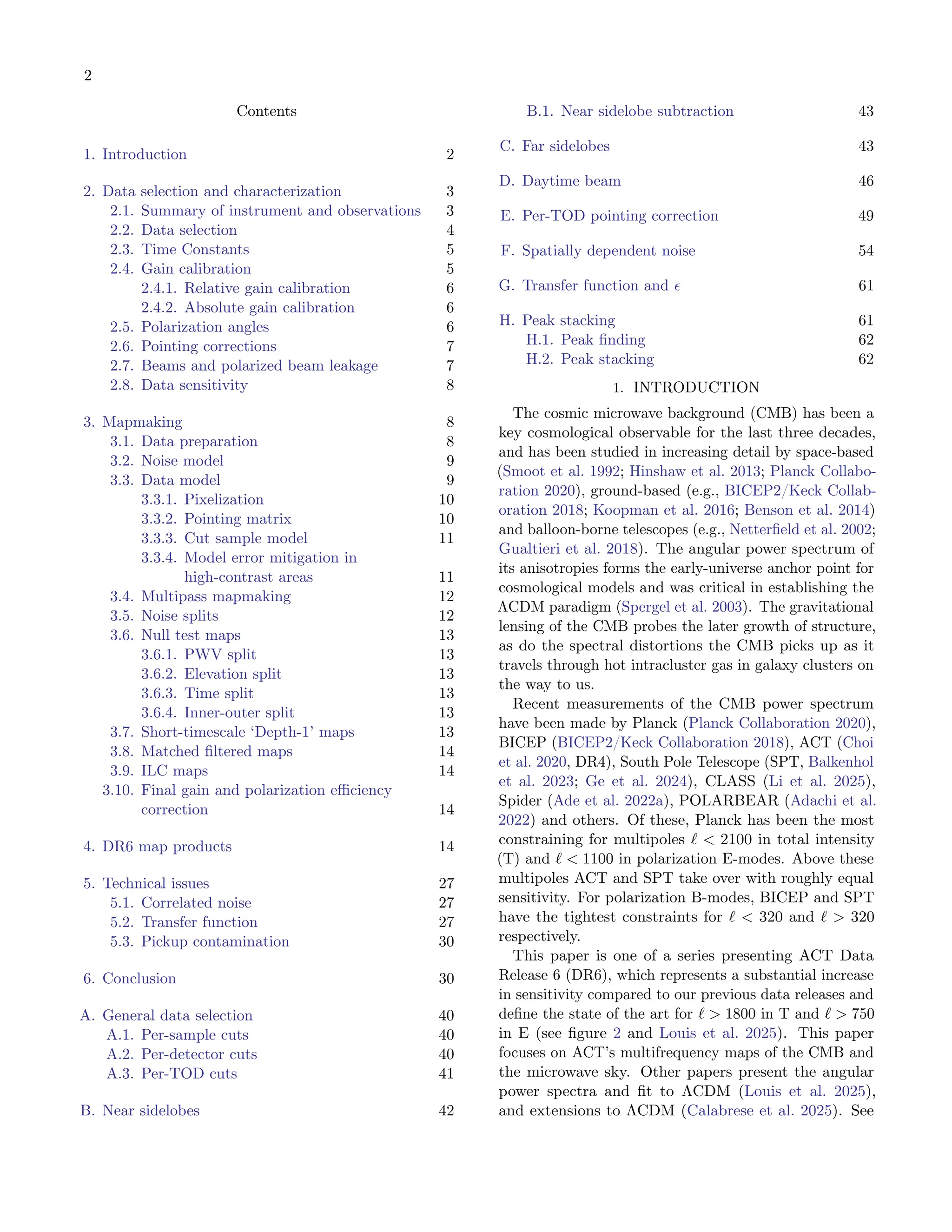 2
Contents
1. Introduction 2
2. Data selection and characterization 3
2.1. Summary of instrument and observations 3
2.2. Data selection 4
2.3. Time Constants 5
2.4. Gain calibration 5
2.4.1. Relative gain calibration 6
2.4.2. Absolute gain calibration 6
2.5. Polarization angles 6
2.6. Pointing corrections 7
2.7. Beams and polarized beam leakage 7
2.8. Data sensitivity 8
3. Mapmaking 8
3.1. Data preparation 8
3.2. Noise model 9
3.3. Data model 9
3.3.1. Pixelization 10
3.3.2. Pointing matrix 10
3.3.3. Cut sample model 11
3.3.4. Model error mitigation in
high-contrast areas 11
3.4. Multipass mapmaking 12
3.5. Noise splits 12
3.6. Null test maps 13
3.6.1. PWV split 13
3.6.2. Elevation split 13
3.6.3. Time split 13
3.6.4. Inner-outer split 13
3.7. Short-timescale ‘Depth-1’ maps 13
3.8. Matched filtered maps 14
3.9. ILC maps 14
3.10. Final gain and polarization efficiency
correction 14
4. DR6 map products 14
5. Technical issues 27
5.1. Correlated noise 27
5.2. Transfer function 27
5.3. Pickup contamination 30
6. Conclusion 30
A. General data selection 40
A.1. Per-sample cuts 40
A.2. Per-detector cuts 40
A.3. Per-TOD cuts 41
B. Near sidelobes 42
B.1. Near sidelobe subtraction 43
C. Far sidelobes 43
D. Daytime beam 46
E. Per-TOD pointing correction 49
F. Spatially dependent noise 54
G. Transfer function and ϵ 61
H. Peak stacking 61
H.1. Peak finding 62
H.2. Peak stacking 62
1. INTRODUCTION
The cosmic microwave background (CMB) has been a
key cosmological observable for the last three decades,
and has been studied in increasing detail by space-based
(Smoot et al. 1992; Hinshaw et al. 2013; Planck Collabo-
ration 2020), ground-based (e.g., BICEP2/Keck Collab-
oration 2018; Koopman et al. 2016; Benson et al. 2014)
and balloon-borne telescopes (e.g., Netterfield et al. 2002;
Gualtieri et al. 2018). The angular power spectrum of
its anisotropies forms the early-universe anchor point for
cosmological models and was critical in establishing the
ΛCDM paradigm (Spergel et al. 2003). The gravitational
lensing of the CMB probes the later growth of structure,
as do the spectral distortions the CMB picks up as it
travels through hot intracluster gas in galaxy clusters on
the way to us.
Recent measurements of the CMB power spectrum
have been made by Planck (Planck Collaboration 2020),
BICEP (BICEP2/Keck Collaboration 2018), ACT (Choi
et al. 2020, DR4), South Pole Telescope (SPT, Balkenhol
et al. 2023; Ge et al. 2024), CLASS (Li et al. 2025),
Spider (Ade et al. 2022a), POLARBEAR (Adachi et al.
2022) and others. Of these, Planck has been the most
constraining for multipoles ℓ < 2100 in total intensity
(T) and ℓ < 1100 in polarization E-modes. Above these
multipoles ACT and SPT take over with roughly equal
sensitivity. For polarization B-modes, BICEP and SPT
have the tightest constraints for ℓ < 320 and ℓ > 320
respectively.
This paper is one of a series presenting ACT Data
Release 6 (DR6), which represents a substantial increase
in sensitivity compared to our previous data releases and
define the state of the art for ℓ > 1800 in T and ℓ > 750
in E (see figure 2 and Louis et al. 2025). This paper
focuses on ACT’s multifrequency maps of the CMB and
the microwave sky. Other papers present the angular
power spectra and fit to ΛCDM (Louis et al. 2025),
and extensions to ΛCDM (Calabrese et al. 2025). See
 