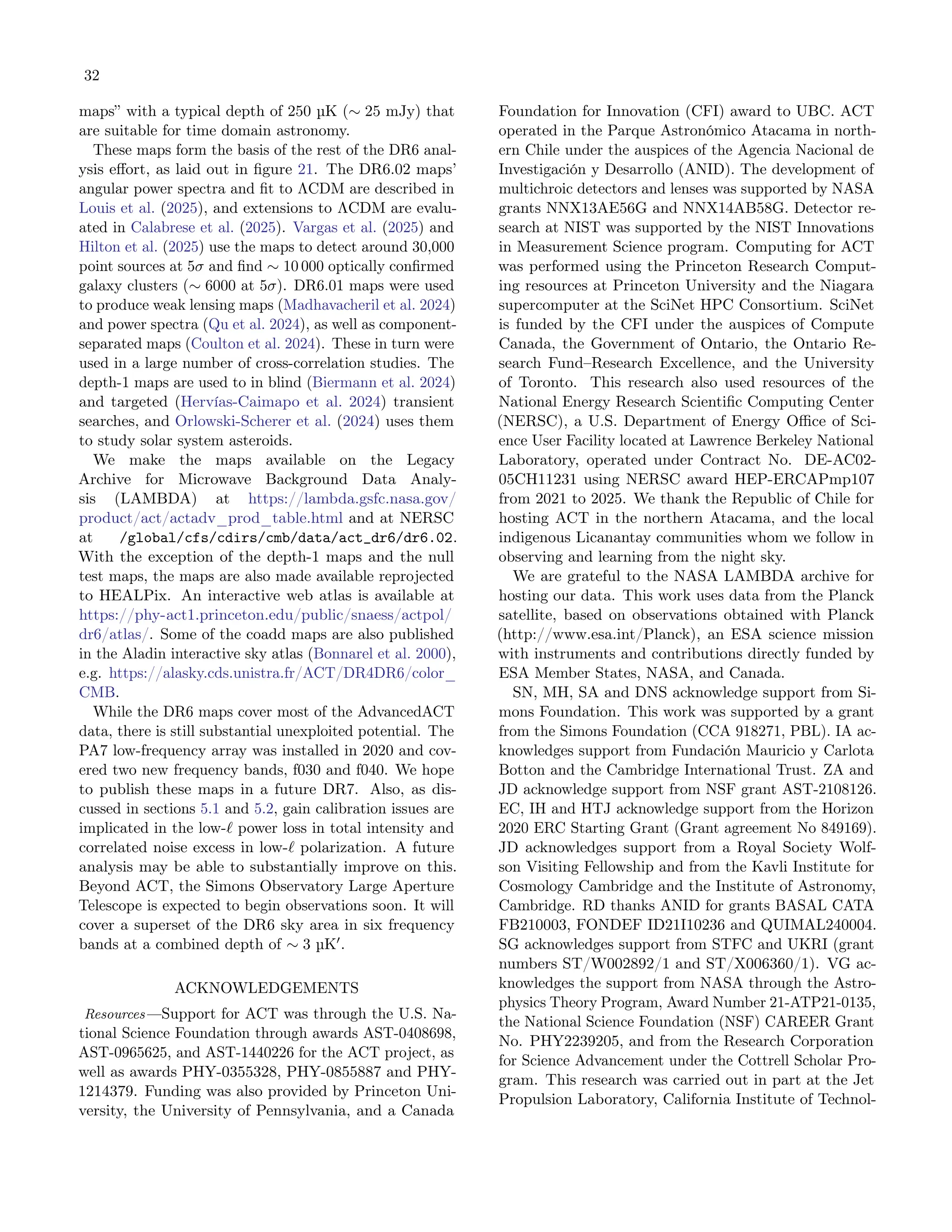 32
maps” with a typical depth of 250 µK (∼ 25 mJy) that
are suitable for time domain astronomy.
These maps form the basis of the rest of the DR6 anal-
ysis effort, as laid out in figure 21. The DR6.02 maps’
angular power spectra and fit to ΛCDM are described in
Louis et al. (2025), and extensions to ΛCDM are evalu-
ated in Calabrese et al. (2025). Vargas et al. (2025) and
Hilton et al. (2025) use the maps to detect around 30,000
point sources at 5σ and find ∼ 10 000 optically confirmed
galaxy clusters (∼ 6000 at 5σ). DR6.01 maps were used
to produce weak lensing maps (Madhavacheril et al. 2024)
and power spectra (Qu et al. 2024), as well as component-
separated maps (Coulton et al. 2024). These in turn were
used in a large number of cross-correlation studies. The
depth-1 maps are used to in blind (Biermann et al. 2024)
and targeted (Hervías-Caimapo et al. 2024) transient
searches, and Orlowski-Scherer et al. (2024) uses them
to study solar system asteroids.
We make the maps available on the Legacy
Archive for Microwave Background Data Analy-
sis (LAMBDA) at https://lambda.gsfc.nasa.gov/
product/act/actadv_prod_table.html and at NERSC
at /global/cfs/cdirs/cmb/data/act_dr6/dr6.02.
With the exception of the depth-1 maps and the null
test maps, the maps are also made available reprojected
to HEALPix. An interactive web atlas is available at
https://phy-act1.princeton.edu/public/snaess/actpol/
dr6/atlas/. Some of the coadd maps are also published
in the Aladin interactive sky atlas (Bonnarel et al. 2000),
e.g. https://alasky.cds.unistra.fr/ACT/DR4DR6/color_
CMB.
While the DR6 maps cover most of the AdvancedACT
data, there is still substantial unexploited potential. The
PA7 low-frequency array was installed in 2020 and cov-
ered two new frequency bands, f030 and f040. We hope
to publish these maps in a future DR7. Also, as dis-
cussed in sections 5.1 and 5.2, gain calibration issues are
implicated in the low-ℓ power loss in total intensity and
correlated noise excess in low-ℓ polarization. A future
analysis may be able to substantially improve on this.
Beyond ACT, the Simons Observatory Large Aperture
Telescope is expected to begin observations soon. It will
cover a superset of the DR6 sky area in six frequency
bands at a combined depth of ∼ 3 µK′
.
ACKNOWLEDGEMENTS
Resources —Support for ACT was through the U.S. Na-
tional Science Foundation through awards AST-0408698,
AST-0965625, and AST-1440226 for the ACT project, as
well as awards PHY-0355328, PHY-0855887 and PHY-
1214379. Funding was also provided by Princeton Uni-
versity, the University of Pennsylvania, and a Canada
Foundation for Innovation (CFI) award to UBC. ACT
operated in the Parque Astronómico Atacama in north-
ern Chile under the auspices of the Agencia Nacional de
Investigación y Desarrollo (ANID). The development of
multichroic detectors and lenses was supported by NASA
grants NNX13AE56G and NNX14AB58G. Detector re-
search at NIST was supported by the NIST Innovations
in Measurement Science program. Computing for ACT
was performed using the Princeton Research Comput-
ing resources at Princeton University and the Niagara
supercomputer at the SciNet HPC Consortium. SciNet
is funded by the CFI under the auspices of Compute
Canada, the Government of Ontario, the Ontario Re-
search Fund–Research Excellence, and the University
of Toronto. This research also used resources of the
National Energy Research Scientific Computing Center
(NERSC), a U.S. Department of Energy Office of Sci-
ence User Facility located at Lawrence Berkeley National
Laboratory, operated under Contract No. DE-AC02-
05CH11231 using NERSC award HEP-ERCAPmp107
from 2021 to 2025. We thank the Republic of Chile for
hosting ACT in the northern Atacama, and the local
indigenous Licanantay communities whom we follow in
observing and learning from the night sky.
We are grateful to the NASA LAMBDA archive for
hosting our data. This work uses data from the Planck
satellite, based on observations obtained with Planck
(http://www.esa.int/Planck), an ESA science mission
with instruments and contributions directly funded by
ESA Member States, NASA, and Canada.
SN, MH, SA and DNS acknowledge support from Si-
mons Foundation. This work was supported by a grant
from the Simons Foundation (CCA 918271, PBL). IA ac-
knowledges support from Fundación Mauricio y Carlota
Botton and the Cambridge International Trust. ZA and
JD acknowledge support from NSF grant AST-2108126.
EC, IH and HTJ acknowledge support from the Horizon
2020 ERC Starting Grant (Grant agreement No 849169).
JD acknowledges support from a Royal Society Wolf-
son Visiting Fellowship and from the Kavli Institute for
Cosmology Cambridge and the Institute of Astronomy,
Cambridge. RD thanks ANID for grants BASAL CATA
FB210003, FONDEF ID21I10236 and QUIMAL240004.
SG acknowledges support from STFC and UKRI (grant
numbers ST/W002892/1 and ST/X006360/1). VG ac-
knowledges the support from NASA through the Astro-
physics Theory Program, Award Number 21-ATP21-0135,
the National Science Foundation (NSF) CAREER Grant
No. PHY2239205, and from the Research Corporation
for Science Advancement under the Cottrell Scholar Pro-
gram. This research was carried out in part at the Jet
Propulsion Laboratory, California Institute of Technol-
 