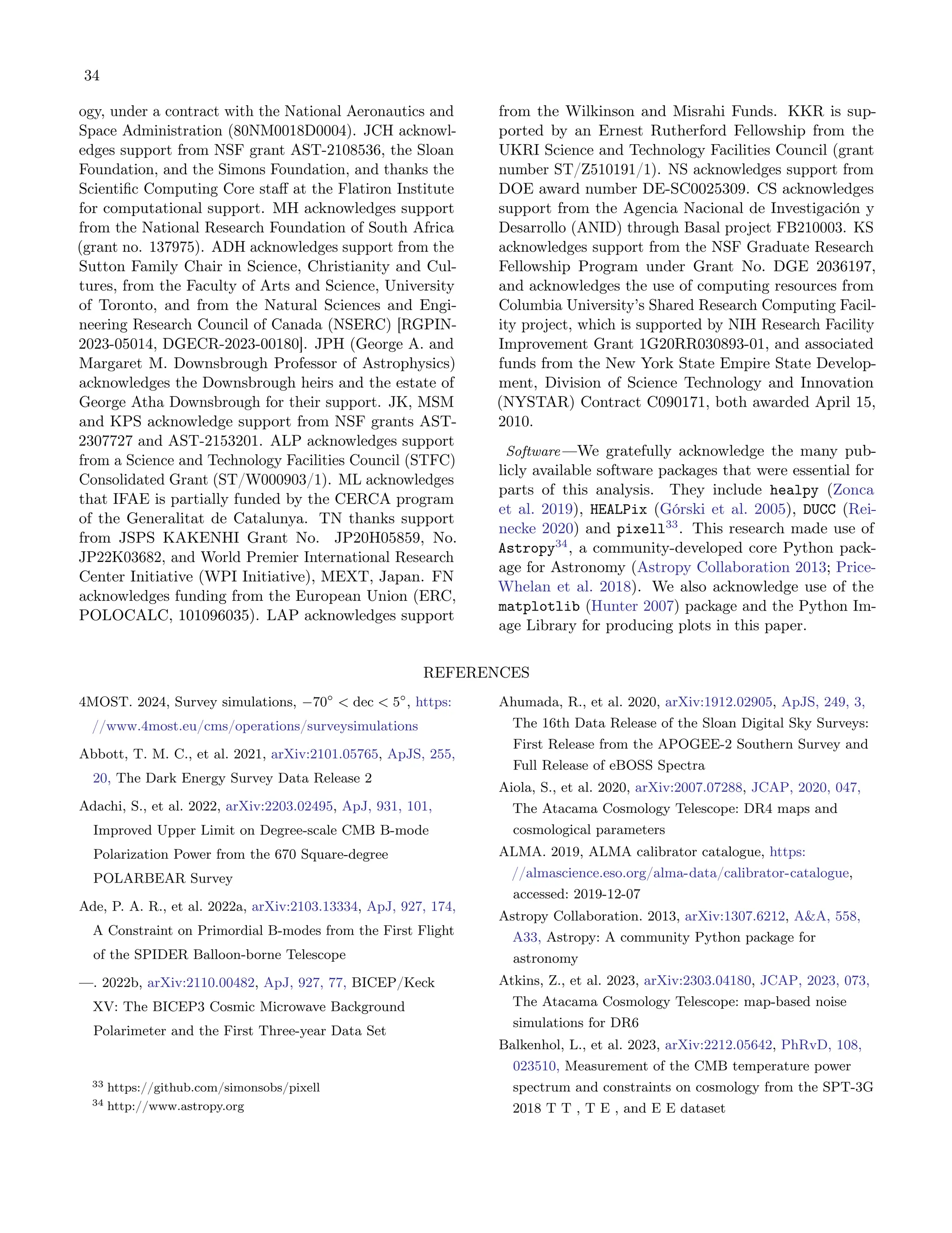 34
ogy, under a contract with the National Aeronautics and
Space Administration (80NM0018D0004). JCH acknowl-
edges support from NSF grant AST-2108536, the Sloan
Foundation, and the Simons Foundation, and thanks the
Scientific Computing Core staff at the Flatiron Institute
for computational support. MH acknowledges support
from the National Research Foundation of South Africa
(grant no. 137975). ADH acknowledges support from the
Sutton Family Chair in Science, Christianity and Cul-
tures, from the Faculty of Arts and Science, University
of Toronto, and from the Natural Sciences and Engi-
neering Research Council of Canada (NSERC) [RGPIN-
2023-05014, DGECR-2023-00180]. JPH (George A. and
Margaret M. Downsbrough Professor of Astrophysics)
acknowledges the Downsbrough heirs and the estate of
George Atha Downsbrough for their support. JK, MSM
and KPS acknowledge support from NSF grants AST-
2307727 and AST-2153201. ALP acknowledges support
from a Science and Technology Facilities Council (STFC)
Consolidated Grant (ST/W000903/1). ML acknowledges
that IFAE is partially funded by the CERCA program
of the Generalitat de Catalunya. TN thanks support
from JSPS KAKENHI Grant No. JP20H05859, No.
JP22K03682, and World Premier International Research
Center Initiative (WPI Initiative), MEXT, Japan. FN
acknowledges funding from the European Union (ERC,
POLOCALC, 101096035). LAP acknowledges support
from the Wilkinson and Misrahi Funds. KKR is sup-
ported by an Ernest Rutherford Fellowship from the
UKRI Science and Technology Facilities Council (grant
number ST/Z510191/1). NS acknowledges support from
DOE award number DE-SC0025309. CS acknowledges
support from the Agencia Nacional de Investigación y
Desarrollo (ANID) through Basal project FB210003. KS
acknowledges support from the NSF Graduate Research
Fellowship Program under Grant No. DGE 2036197,
and acknowledges the use of computing resources from
Columbia University’s Shared Research Computing Facil-
ity project, which is supported by NIH Research Facility
Improvement Grant 1G20RR030893-01, and associated
funds from the New York State Empire State Develop-
ment, Division of Science Technology and Innovation
(NYSTAR) Contract C090171, both awarded April 15,
2010.
Software —We gratefully acknowledge the many pub-
licly available software packages that were essential for
parts of this analysis. They include healpy (Zonca
et al. 2019), HEALPix (Górski et al. 2005), DUCC (Rei-
necke 2020) and pixell33
. This research made use of
Astropy34
, a community-developed core Python pack-
age for Astronomy (Astropy Collaboration 2013; Price-
Whelan et al. 2018). We also acknowledge use of the
matplotlib (Hunter 2007) package and the Python Im-
age Library for producing plots in this paper.
REFERENCES
4MOST. 2024, Survey simulations, −70◦
< dec < 5◦
, https:
//www.4most.eu/cms/operations/surveysimulations
Abbott, T. M. C., et al. 2021, arXiv:2101.05765, ApJS, 255,
20, The Dark Energy Survey Data Release 2
Adachi, S., et al. 2022, arXiv:2203.02495, ApJ, 931, 101,
Improved Upper Limit on Degree-scale CMB B-mode
Polarization Power from the 670 Square-degree
POLARBEAR Survey
Ade, P. A. R., et al. 2022a, arXiv:2103.13334, ApJ, 927, 174,
A Constraint on Primordial B-modes from the First Flight
of the SPIDER Balloon-borne Telescope
—. 2022b, arXiv:2110.00482, ApJ, 927, 77, BICEP/Keck
XV: The BICEP3 Cosmic Microwave Background
Polarimeter and the First Three-year Data Set
33 https://github.com/simonsobs/pixell
34 http://www.astropy.org
Ahumada, R., et al. 2020, arXiv:1912.02905, ApJS, 249, 3,
The 16th Data Release of the Sloan Digital Sky Surveys:
First Release from the APOGEE-2 Southern Survey and
Full Release of eBOSS Spectra
Aiola, S., et al. 2020, arXiv:2007.07288, JCAP, 2020, 047,
The Atacama Cosmology Telescope: DR4 maps and
cosmological parameters
ALMA. 2019, ALMA calibrator catalogue, https:
//almascience.eso.org/alma-data/calibrator-catalogue,
accessed: 2019-12-07
Astropy Collaboration. 2013, arXiv:1307.6212, A&A, 558,
A33, Astropy: A community Python package for
astronomy
Atkins, Z., et al. 2023, arXiv:2303.04180, JCAP, 2023, 073,
The Atacama Cosmology Telescope: map-based noise
simulations for DR6
Balkenhol, L., et al. 2023, arXiv:2212.05642, PhRvD, 108,
023510, Measurement of the CMB temperature power
spectrum and constraints on cosmology from the SPT-3G
2018 T T , T E , and E E dataset
 