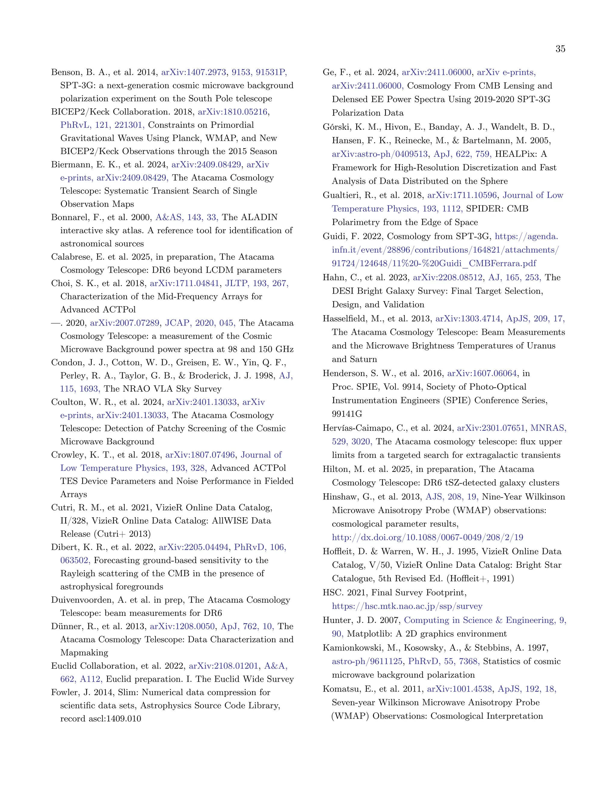 35
Benson, B. A., et al. 2014, arXiv:1407.2973, 9153, 91531P,
SPT-3G: a next-generation cosmic microwave background
polarization experiment on the South Pole telescope
BICEP2/Keck Collaboration. 2018, arXiv:1810.05216,
PhRvL, 121, 221301, Constraints on Primordial
Gravitational Waves Using Planck, WMAP, and New
BICEP2/Keck Observations through the 2015 Season
Biermann, E. K., et al. 2024, arXiv:2409.08429, arXiv
e-prints, arXiv:2409.08429, The Atacama Cosmology
Telescope: Systematic Transient Search of Single
Observation Maps
Bonnarel, F., et al. 2000, A&AS, 143, 33, The ALADIN
interactive sky atlas. A reference tool for identification of
astronomical sources
Calabrese, E. et al. 2025, in preparation, The Atacama
Cosmology Telescope: DR6 beyond LCDM parameters
Choi, S. K., et al. 2018, arXiv:1711.04841, JLTP, 193, 267,
Characterization of the Mid-Frequency Arrays for
Advanced ACTPol
—. 2020, arXiv:2007.07289, JCAP, 2020, 045, The Atacama
Cosmology Telescope: a measurement of the Cosmic
Microwave Background power spectra at 98 and 150 GHz
Condon, J. J., Cotton, W. D., Greisen, E. W., Yin, Q. F.,
Perley, R. A., Taylor, G. B., & Broderick, J. J. 1998, AJ,
115, 1693, The NRAO VLA Sky Survey
Coulton, W. R., et al. 2024, arXiv:2401.13033, arXiv
e-prints, arXiv:2401.13033, The Atacama Cosmology
Telescope: Detection of Patchy Screening of the Cosmic
Microwave Background
Crowley, K. T., et al. 2018, arXiv:1807.07496, Journal of
Low Temperature Physics, 193, 328, Advanced ACTPol
TES Device Parameters and Noise Performance in Fielded
Arrays
Cutri, R. M., et al. 2021, VizieR Online Data Catalog,
II/328, VizieR Online Data Catalog: AllWISE Data
Release (Cutri+ 2013)
Dibert, K. R., et al. 2022, arXiv:2205.04494, PhRvD, 106,
063502, Forecasting ground-based sensitivity to the
Rayleigh scattering of the CMB in the presence of
astrophysical foregrounds
Duivenvoorden, A. et al. in prep, The Atacama Cosmology
Telescope: beam measurements for DR6
Dünner, R., et al. 2013, arXiv:1208.0050, ApJ, 762, 10, The
Atacama Cosmology Telescope: Data Characterization and
Mapmaking
Euclid Collaboration, et al. 2022, arXiv:2108.01201, A&A,
662, A112, Euclid preparation. I. The Euclid Wide Survey
Fowler, J. 2014, Slim: Numerical data compression for
scientific data sets, Astrophysics Source Code Library,
record ascl:1409.010
Ge, F., et al. 2024, arXiv:2411.06000, arXiv e-prints,
arXiv:2411.06000, Cosmology From CMB Lensing and
Delensed EE Power Spectra Using 2019-2020 SPT-3G
Polarization Data
Górski, K. M., Hivon, E., Banday, A. J., Wandelt, B. D.,
Hansen, F. K., Reinecke, M., & Bartelmann, M. 2005,
arXiv:astro-ph/0409513, ApJ, 622, 759, HEALPix: A
Framework for High-Resolution Discretization and Fast
Analysis of Data Distributed on the Sphere
Gualtieri, R., et al. 2018, arXiv:1711.10596, Journal of Low
Temperature Physics, 193, 1112, SPIDER: CMB
Polarimetry from the Edge of Space
Guidi, F. 2022, Cosmology from SPT-3G, https://agenda.
infn.it/event/28896/contributions/164821/attachments/
91724/124648/11%20-%20Guidi_CMBFerrara.pdf
Hahn, C., et al. 2023, arXiv:2208.08512, AJ, 165, 253, The
DESI Bright Galaxy Survey: Final Target Selection,
Design, and Validation
Hasselfield, M., et al. 2013, arXiv:1303.4714, ApJS, 209, 17,
The Atacama Cosmology Telescope: Beam Measurements
and the Microwave Brightness Temperatures of Uranus
and Saturn
Henderson, S. W., et al. 2016, arXiv:1607.06064, in
Proc. SPIE, Vol. 9914, Society of Photo-Optical
Instrumentation Engineers (SPIE) Conference Series,
99141G
Hervías-Caimapo, C., et al. 2024, arXiv:2301.07651, MNRAS,
529, 3020, The Atacama cosmology telescope: flux upper
limits from a targeted search for extragalactic transients
Hilton, M. et al. 2025, in preparation, The Atacama
Cosmology Telescope: DR6 tSZ-detected galaxy clusters
Hinshaw, G., et al. 2013, AJS, 208, 19, Nine-Year Wilkinson
Microwave Anisotropy Probe (WMAP) observations:
cosmological parameter results,
http://dx.doi.org/10.1088/0067-0049/208/2/19
Hoffleit, D. & Warren, W. H., J. 1995, VizieR Online Data
Catalog, V/50, VizieR Online Data Catalog: Bright Star
Catalogue, 5th Revised Ed. (Hoffleit+, 1991)
HSC. 2021, Final Survey Footprint,
https://hsc.mtk.nao.ac.jp/ssp/survey
Hunter, J. D. 2007, Computing in Science & Engineering, 9,
90, Matplotlib: A 2D graphics environment
Kamionkowski, M., Kosowsky, A., & Stebbins, A. 1997,
astro-ph/9611125, PhRvD, 55, 7368, Statistics of cosmic
microwave background polarization
Komatsu, E., et al. 2011, arXiv:1001.4538, ApJS, 192, 18,
Seven-year Wilkinson Microwave Anisotropy Probe
(WMAP) Observations: Cosmological Interpretation
 