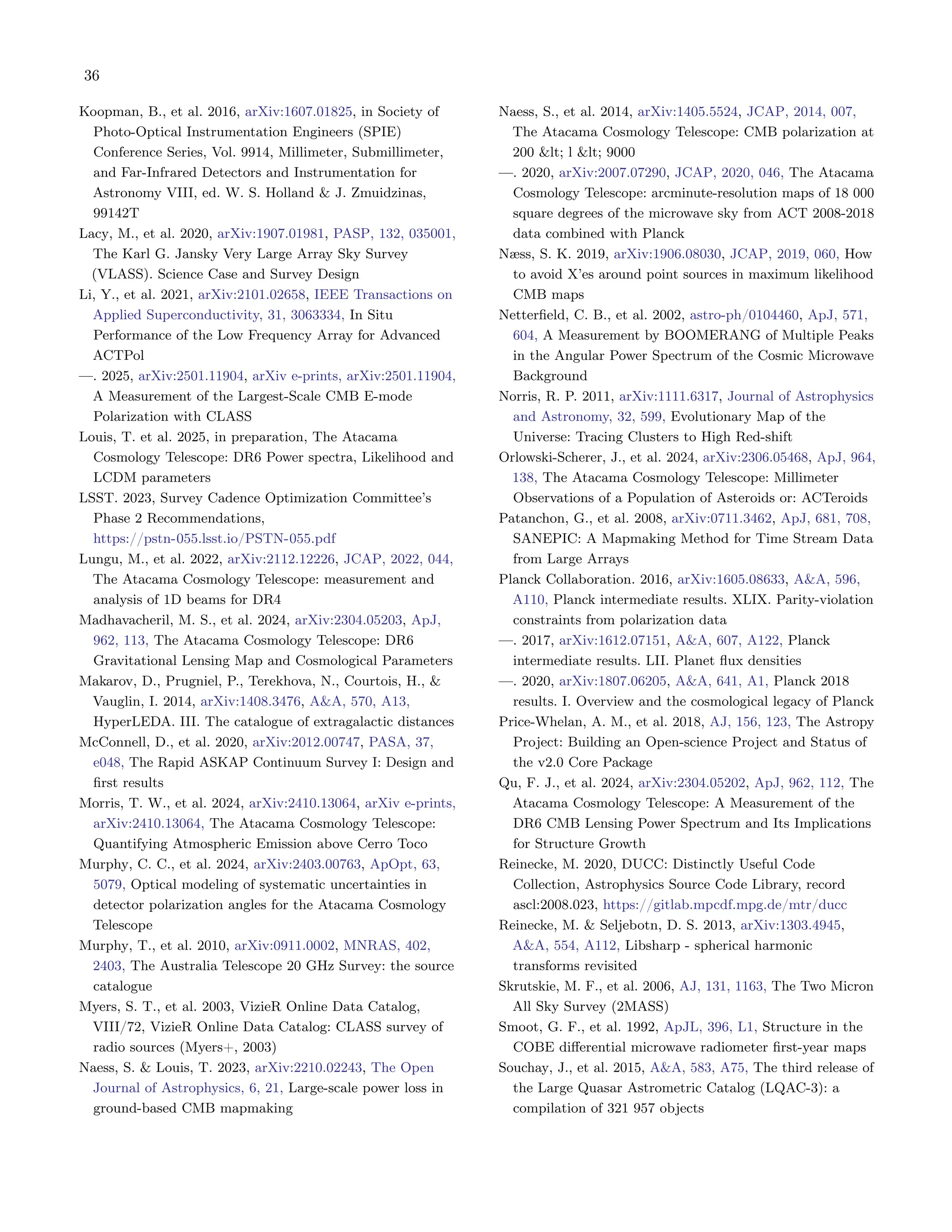 36
Koopman, B., et al. 2016, arXiv:1607.01825, in Society of
Photo-Optical Instrumentation Engineers (SPIE)
Conference Series, Vol. 9914, Millimeter, Submillimeter,
and Far-Infrared Detectors and Instrumentation for
Astronomy VIII, ed. W. S. Holland & J. Zmuidzinas,
99142T
Lacy, M., et al. 2020, arXiv:1907.01981, PASP, 132, 035001,
The Karl G. Jansky Very Large Array Sky Survey
(VLASS). Science Case and Survey Design
Li, Y., et al. 2021, arXiv:2101.02658, IEEE Transactions on
Applied Superconductivity, 31, 3063334, In Situ
Performance of the Low Frequency Array for Advanced
ACTPol
—. 2025, arXiv:2501.11904, arXiv e-prints, arXiv:2501.11904,
A Measurement of the Largest-Scale CMB E-mode
Polarization with CLASS
Louis, T. et al. 2025, in preparation, The Atacama
Cosmology Telescope: DR6 Power spectra, Likelihood and
LCDM parameters
LSST. 2023, Survey Cadence Optimization Committee’s
Phase 2 Recommendations,
https://pstn-055.lsst.io/PSTN-055.pdf
Lungu, M., et al. 2022, arXiv:2112.12226, JCAP, 2022, 044,
The Atacama Cosmology Telescope: measurement and
analysis of 1D beams for DR4
Madhavacheril, M. S., et al. 2024, arXiv:2304.05203, ApJ,
962, 113, The Atacama Cosmology Telescope: DR6
Gravitational Lensing Map and Cosmological Parameters
Makarov, D., Prugniel, P., Terekhova, N., Courtois, H., &
Vauglin, I. 2014, arXiv:1408.3476, A&A, 570, A13,
HyperLEDA. III. The catalogue of extragalactic distances
McConnell, D., et al. 2020, arXiv:2012.00747, PASA, 37,
e048, The Rapid ASKAP Continuum Survey I: Design and
first results
Morris, T. W., et al. 2024, arXiv:2410.13064, arXiv e-prints,
arXiv:2410.13064, The Atacama Cosmology Telescope:
Quantifying Atmospheric Emission above Cerro Toco
Murphy, C. C., et al. 2024, arXiv:2403.00763, ApOpt, 63,
5079, Optical modeling of systematic uncertainties in
detector polarization angles for the Atacama Cosmology
Telescope
Murphy, T., et al. 2010, arXiv:0911.0002, MNRAS, 402,
2403, The Australia Telescope 20 GHz Survey: the source
catalogue
Myers, S. T., et al. 2003, VizieR Online Data Catalog,
VIII/72, VizieR Online Data Catalog: CLASS survey of
radio sources (Myers+, 2003)
Naess, S. & Louis, T. 2023, arXiv:2210.02243, The Open
Journal of Astrophysics, 6, 21, Large-scale power loss in
ground-based CMB mapmaking
Naess, S., et al. 2014, arXiv:1405.5524, JCAP, 2014, 007,
The Atacama Cosmology Telescope: CMB polarization at
200 &lt; l &lt; 9000
—. 2020, arXiv:2007.07290, JCAP, 2020, 046, The Atacama
Cosmology Telescope: arcminute-resolution maps of 18 000
square degrees of the microwave sky from ACT 2008-2018
data combined with Planck
Næss, S. K. 2019, arXiv:1906.08030, JCAP, 2019, 060, How
to avoid X’es around point sources in maximum likelihood
CMB maps
Netterfield, C. B., et al. 2002, astro-ph/0104460, ApJ, 571,
604, A Measurement by BOOMERANG of Multiple Peaks
in the Angular Power Spectrum of the Cosmic Microwave
Background
Norris, R. P. 2011, arXiv:1111.6317, Journal of Astrophysics
and Astronomy, 32, 599, Evolutionary Map of the
Universe: Tracing Clusters to High Red-shift
Orlowski-Scherer, J., et al. 2024, arXiv:2306.05468, ApJ, 964,
138, The Atacama Cosmology Telescope: Millimeter
Observations of a Population of Asteroids or: ACTeroids
Patanchon, G., et al. 2008, arXiv:0711.3462, ApJ, 681, 708,
SANEPIC: A Mapmaking Method for Time Stream Data
from Large Arrays
Planck Collaboration. 2016, arXiv:1605.08633, A&A, 596,
A110, Planck intermediate results. XLIX. Parity-violation
constraints from polarization data
—. 2017, arXiv:1612.07151, A&A, 607, A122, Planck
intermediate results. LII. Planet flux densities
—. 2020, arXiv:1807.06205, A&A, 641, A1, Planck 2018
results. I. Overview and the cosmological legacy of Planck
Price-Whelan, A. M., et al. 2018, AJ, 156, 123, The Astropy
Project: Building an Open-science Project and Status of
the v2.0 Core Package
Qu, F. J., et al. 2024, arXiv:2304.05202, ApJ, 962, 112, The
Atacama Cosmology Telescope: A Measurement of the
DR6 CMB Lensing Power Spectrum and Its Implications
for Structure Growth
Reinecke, M. 2020, DUCC: Distinctly Useful Code
Collection, Astrophysics Source Code Library, record
ascl:2008.023, https://gitlab.mpcdf.mpg.de/mtr/ducc
Reinecke, M. & Seljebotn, D. S. 2013, arXiv:1303.4945,
A&A, 554, A112, Libsharp - spherical harmonic
transforms revisited
Skrutskie, M. F., et al. 2006, AJ, 131, 1163, The Two Micron
All Sky Survey (2MASS)
Smoot, G. F., et al. 1992, ApJL, 396, L1, Structure in the
COBE differential microwave radiometer first-year maps
Souchay, J., et al. 2015, A&A, 583, A75, The third release of
the Large Quasar Astrometric Catalog (LQAC-3): a
compilation of 321 957 objects
 