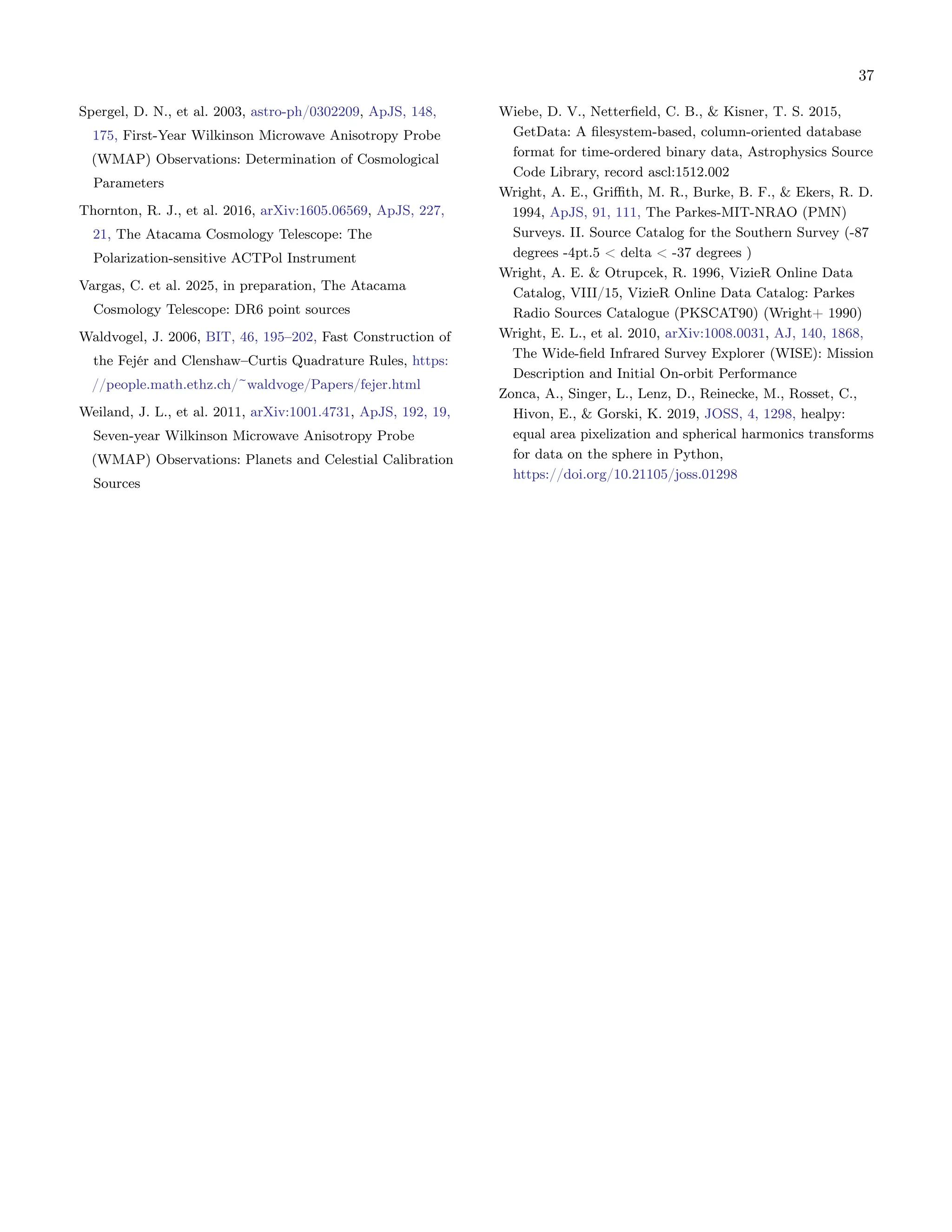 37
Spergel, D. N., et al. 2003, astro-ph/0302209, ApJS, 148,
175, First-Year Wilkinson Microwave Anisotropy Probe
(WMAP) Observations: Determination of Cosmological
Parameters
Thornton, R. J., et al. 2016, arXiv:1605.06569, ApJS, 227,
21, The Atacama Cosmology Telescope: The
Polarization-sensitive ACTPol Instrument
Vargas, C. et al. 2025, in preparation, The Atacama
Cosmology Telescope: DR6 point sources
Waldvogel, J. 2006, BIT, 46, 195–202, Fast Construction of
the Fejér and Clenshaw–Curtis Quadrature Rules, https:
//people.math.ethz.ch/~waldvoge/Papers/fejer.html
Weiland, J. L., et al. 2011, arXiv:1001.4731, ApJS, 192, 19,
Seven-year Wilkinson Microwave Anisotropy Probe
(WMAP) Observations: Planets and Celestial Calibration
Sources
Wiebe, D. V., Netterfield, C. B., & Kisner, T. S. 2015,
GetData: A filesystem-based, column-oriented database
format for time-ordered binary data, Astrophysics Source
Code Library, record ascl:1512.002
Wright, A. E., Griffith, M. R., Burke, B. F., & Ekers, R. D.
1994, ApJS, 91, 111, The Parkes-MIT-NRAO (PMN)
Surveys. II. Source Catalog for the Southern Survey (-87
degrees -4pt.5 < delta < -37 degrees )
Wright, A. E. & Otrupcek, R. 1996, VizieR Online Data
Catalog, VIII/15, VizieR Online Data Catalog: Parkes
Radio Sources Catalogue (PKSCAT90) (Wright+ 1990)
Wright, E. L., et al. 2010, arXiv:1008.0031, AJ, 140, 1868,
The Wide-field Infrared Survey Explorer (WISE): Mission
Description and Initial On-orbit Performance
Zonca, A., Singer, L., Lenz, D., Reinecke, M., Rosset, C.,
Hivon, E., & Gorski, K. 2019, JOSS, 4, 1298, healpy:
equal area pixelization and spherical harmonics transforms
for data on the sphere in Python,
https://doi.org/10.21105/joss.01298
 