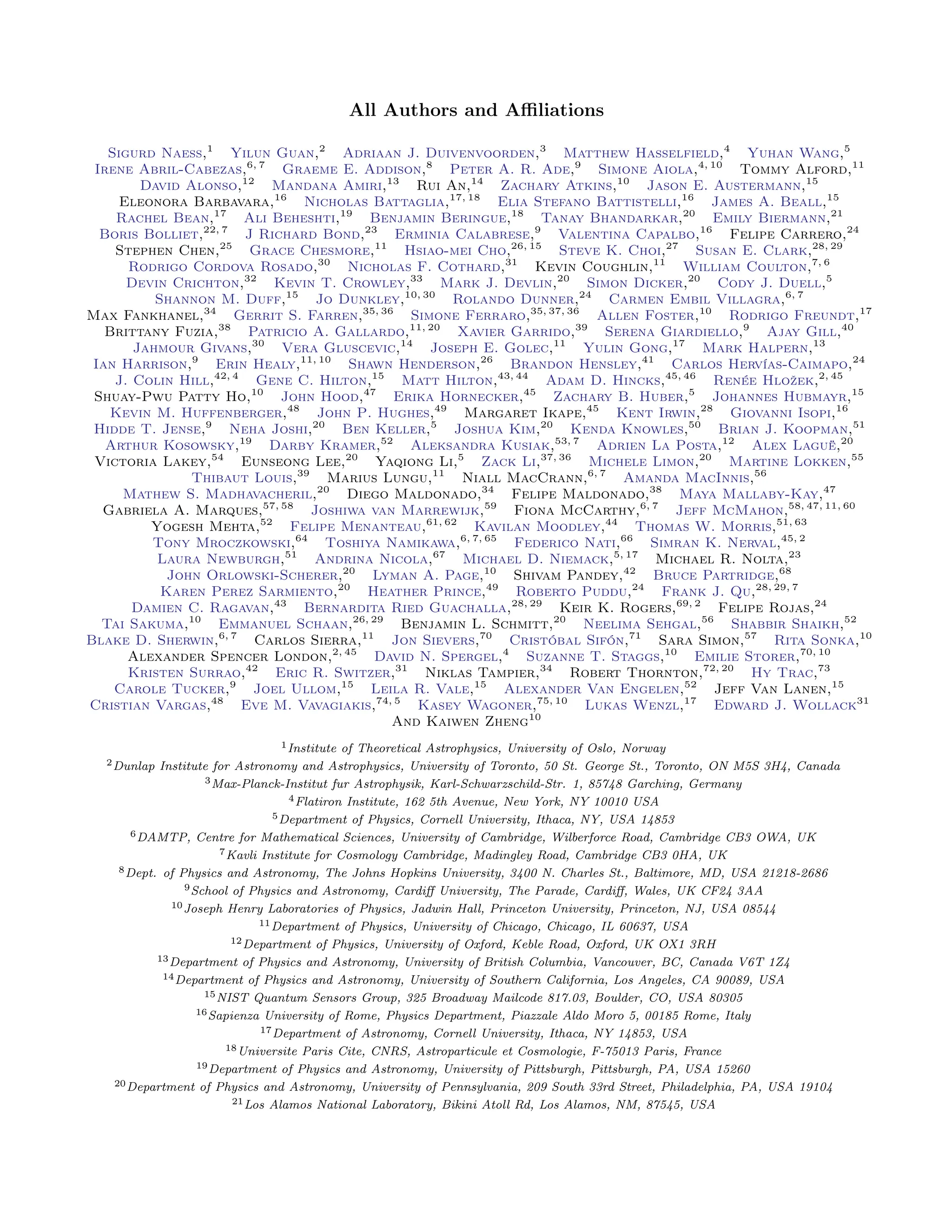 All Authors and Affiliations
Sigurd Naess,1
Yilun Guan,2
Adriaan J. Duivenvoorden,3
Matthew Hasselfield,4
Yuhan Wang,5
Irene Abril-Cabezas,6, 7
Graeme E. Addison,8
Peter A. R. Ade,9
Simone Aiola,4, 10
Tommy Alford,11
David Alonso,12
Mandana Amiri,13
Rui An,14
Zachary Atkins,10
Jason E. Austermann,15
Eleonora Barbavara,16
Nicholas Battaglia,17, 18
Elia Stefano Battistelli,16
James A. Beall,15
Rachel Bean,17
Ali Beheshti,19
Benjamin Beringue,18
Tanay Bhandarkar,20
Emily Biermann,21
Boris Bolliet,22, 7
J Richard Bond,23
Erminia Calabrese,9
Valentina Capalbo,16
Felipe Carrero,24
Stephen Chen,25
Grace Chesmore,11
Hsiao-mei Cho,26, 15
Steve K. Choi,27
Susan E. Clark,28, 29
Rodrigo Cordova Rosado,30
Nicholas F. Cothard,31
Kevin Coughlin,11
William Coulton,7, 6
Devin Crichton,32
Kevin T. Crowley,33
Mark J. Devlin,20
Simon Dicker,20
Cody J. Duell,5
Shannon M. Duff,15
Jo Dunkley,10, 30
Rolando Dunner,24
Carmen Embil Villagra,6, 7
Max Fankhanel,34
Gerrit S. Farren,35, 36
Simone Ferraro,35, 37, 36
Allen Foster,10
Rodrigo Freundt,17
Brittany Fuzia,38
Patricio A. Gallardo,11, 20
Xavier Garrido,39
Serena Giardiello,9
Ajay Gill,40
Jahmour Givans,30
Vera Gluscevic,14
Joseph E. Golec,11
Yulin Gong,17
Mark Halpern,13
Ian Harrison,9
Erin Healy,11, 10
Shawn Henderson,26
Brandon Hensley,41
Carlos Hervías-Caimapo,24
J. Colin Hill,42, 4
Gene C. Hilton,15
Matt Hilton,43, 44
Adam D. Hincks,45, 46
Renée Hložek,2, 45
Shuay-Pwu Patty Ho,10
John Hood,47
Erika Hornecker,45
Zachary B. Huber,5
Johannes Hubmayr,15
Kevin M. Huffenberger,48
John P. Hughes,49
Margaret Ikape,45
Kent Irwin,28
Giovanni Isopi,16
Hidde T. Jense,9
Neha Joshi,20
Ben Keller,5
Joshua Kim,20
Kenda Knowles,50
Brian J. Koopman,51
Arthur Kosowsky,19
Darby Kramer,52
Aleksandra Kusiak,53, 7
Adrien La Posta,12
Alex Laguë,20
Victoria Lakey,54
Eunseong Lee,20
Yaqiong Li,5
Zack Li,37, 36
Michele Limon,20
Martine Lokken,55
Thibaut Louis,39
Marius Lungu,11
Niall MacCrann,6, 7
Amanda MacInnis,56
Mathew S. Madhavacheril,20
Diego Maldonado,34
Felipe Maldonado,38
Maya Mallaby-Kay,47
Gabriela A. Marques,57, 58
Joshiwa van Marrewijk,59
Fiona McCarthy,6, 7
Jeff McMahon,58, 47, 11, 60
Yogesh Mehta,52
Felipe Menanteau,61, 62
Kavilan Moodley,44
Thomas W. Morris,51, 63
Tony Mroczkowski,64
Toshiya Namikawa,6, 7, 65
Federico Nati,66
Simran K. Nerval,45, 2
Laura Newburgh,51
Andrina Nicola,67
Michael D. Niemack,5, 17
Michael R. Nolta,23
John Orlowski-Scherer,20
Lyman A. Page,10
Shivam Pandey,42
Bruce Partridge,68
Karen Perez Sarmiento,20
Heather Prince,49
Roberto Puddu,24
Frank J. Qu,28, 29, 7
Damien C. Ragavan,43
Bernardita Ried Guachalla,28, 29
Keir K. Rogers,69, 2
Felipe Rojas,24
Tai Sakuma,10
Emmanuel Schaan,26, 29
Benjamin L. Schmitt,20
Neelima Sehgal,56
Shabbir Shaikh,52
Blake D. Sherwin,6, 7
Carlos Sierra,11
Jon Sievers,70
Cristóbal Sifón,71
Sara Simon,57
Rita Sonka,10
Alexander Spencer London,2, 45
David N. Spergel,4
Suzanne T. Staggs,10
Emilie Storer,70, 10
Kristen Surrao,42
Eric R. Switzer,31
Niklas Tampier,34
Robert Thornton,72, 20
Hy Trac,73
Carole Tucker,9
Joel Ullom,15
Leila R. Vale,15
Alexander Van Engelen,52
Jeff Van Lanen,15
Cristian Vargas,48
Eve M. Vavagiakis,74, 5
Kasey Wagoner,75, 10
Lukas Wenzl,17
Edward J. Wollack31
And Kaiwen Zheng10
1Institute of Theoretical Astrophysics, University of Oslo, Norway
2Dunlap Institute for Astronomy and Astrophysics, University of Toronto, 50 St. George St., Toronto, ON M5S 3H4, Canada
3Max-Planck-Institut fur Astrophysik, Karl-Schwarzschild-Str. 1, 85748 Garching, Germany
4Flatiron Institute, 162 5th Avenue, New York, NY 10010 USA
5Department of Physics, Cornell University, Ithaca, NY, USA 14853
6DAMTP, Centre for Mathematical Sciences, University of Cambridge, Wilberforce Road, Cambridge CB3 OWA, UK
7Kavli Institute for Cosmology Cambridge, Madingley Road, Cambridge CB3 0HA, UK
8Dept. of Physics and Astronomy, The Johns Hopkins University, 3400 N. Charles St., Baltimore, MD, USA 21218-2686
9School of Physics and Astronomy, Cardiff University, The Parade, Cardiff, Wales, UK CF24 3AA
10Joseph Henry Laboratories of Physics, Jadwin Hall, Princeton University, Princeton, NJ, USA 08544
11Department of Physics, University of Chicago, Chicago, IL 60637, USA
12Department of Physics, University of Oxford, Keble Road, Oxford, UK OX1 3RH
13Department of Physics and Astronomy, University of British Columbia, Vancouver, BC, Canada V6T 1Z4
14Department of Physics and Astronomy, University of Southern California, Los Angeles, CA 90089, USA
15NIST Quantum Sensors Group, 325 Broadway Mailcode 817.03, Boulder, CO, USA 80305
16Sapienza University of Rome, Physics Department, Piazzale Aldo Moro 5, 00185 Rome, Italy
17Department of Astronomy, Cornell University, Ithaca, NY 14853, USA
18Universite Paris Cite, CNRS, Astroparticule et Cosmologie, F-75013 Paris, France
19Department of Physics and Astronomy, University of Pittsburgh, Pittsburgh, PA, USA 15260
20Department of Physics and Astronomy, University of Pennsylvania, 209 South 33rd Street, Philadelphia, PA, USA 19104
21Los Alamos National Laboratory, Bikini Atoll Rd, Los Alamos, NM, 87545, USA
 