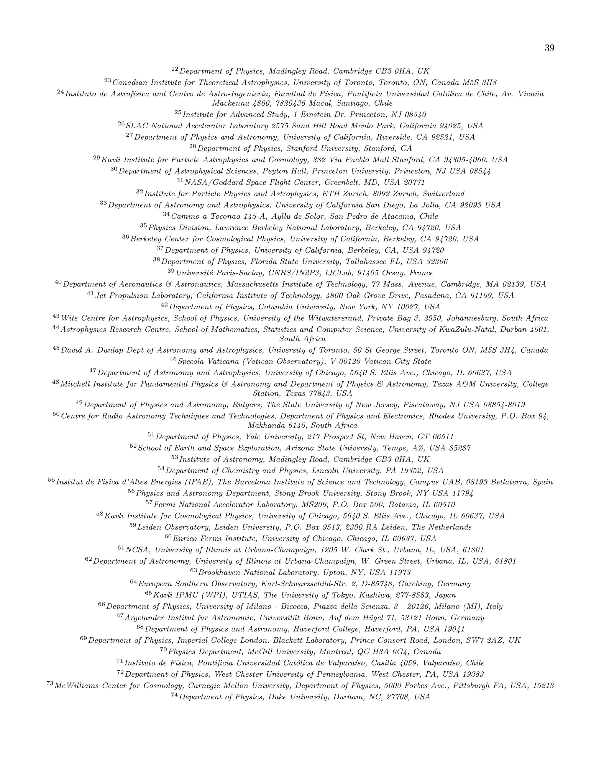 39
22Department of Physics, Madingley Road, Cambridge CB3 0HA, UK
23Canadian Institute for Theoretical Astrophysics, University of Toronto, Toronto, ON, Canada M5S 3H8
24Instituto de Astrofísica and Centro de Astro-Ingeniería, Facultad de Física, Pontificia Universidad Católica de Chile, Av. Vicuña
Mackenna 4860, 7820436 Macul, Santiago, Chile
25Institute for Advanced Study, 1 Einstein Dr, Princeton, NJ 08540
26SLAC National Accelerator Laboratory 2575 Sand Hill Road Menlo Park, California 94025, USA
27Department of Physics and Astronomy, University of California, Riverside, CA 92521, USA
28Department of Physics, Stanford University, Stanford, CA
29Kavli Institute for Particle Astrophysics and Cosmology, 382 Via Pueblo Mall Stanford, CA 94305-4060, USA
30Department of Astrophysical Sciences, Peyton Hall, Princeton University, Princeton, NJ USA 08544
31NASA/Goddard Space Flight Center, Greenbelt, MD, USA 20771
32Institute for Particle Physics and Astrophysics, ETH Zurich, 8092 Zurich, Switzerland
33Department of Astronomy and Astrophysics, University of California San Diego, La Jolla, CA 92093 USA
34Camino a Toconao 145-A, Ayllu de Solor, San Pedro de Atacama, Chile
35Physics Division, Lawrence Berkeley National Laboratory, Berkeley, CA 94720, USA
36Berkeley Center for Cosmological Physics, University of California, Berkeley, CA 94720, USA
37Department of Physics, University of California, Berkeley, CA, USA 94720
38Department of Physics, Florida State University, Tallahassee FL, USA 32306
39Université Paris-Saclay, CNRS/IN2P3, IJCLab, 91405 Orsay, France
40Department of Aeronautics & Astronautics, Massachusetts Institute of Technology, 77 Mass. Avenue, Cambridge, MA 02139, USA
41Jet Propulsion Laboratory, California Institute of Technology, 4800 Oak Grove Drive, Pasadena, CA 91109, USA
42Department of Physics, Columbia University, New York, NY 10027, USA
43Wits Centre for Astrophysics, School of Physics, University of the Witwatersrand, Private Bag 3, 2050, Johannesburg, South Africa
44Astrophysics Research Centre, School of Mathematics, Statistics and Computer Science, University of KwaZulu-Natal, Durban 4001,
South Africa
45David A. Dunlap Dept of Astronomy and Astrophysics, University of Toronto, 50 St George Street, Toronto ON, M5S 3H4, Canada
46Specola Vaticana (Vatican Observatory), V-00120 Vatican City State
47Department of Astronomy and Astrophysics, University of Chicago, 5640 S. Ellis Ave., Chicago, IL 60637, USA
48Mitchell Institute for Fundamental Physics & Astronomy and Department of Physics & Astronomy, Texas A&M University, College
Station, Texas 77843, USA
49Department of Physics and Astronomy, Rutgers, The State University of New Jersey, Piscataway, NJ USA 08854-8019
50Centre for Radio Astronomy Techniques and Technologies, Department of Physics and Electronics, Rhodes University, P.O. Box 94,
Makhanda 6140, South Africa
51Department of Physics, Yale University, 217 Prospect St, New Haven, CT 06511
52School of Earth and Space Exploration, Arizona State University, Tempe, AZ, USA 85287
53Institute of Astronomy, Madingley Road, Cambridge CB3 0HA, UK
54Department of Chemistry and Physics, Lincoln University, PA 19352, USA
55Institut de Fisica d’Altes Energies (IFAE), The Barcelona Institute of Science and Technology, Campus UAB, 08193 Bellaterra, Spain
56Physics and Astronomy Department, Stony Brook University, Stony Brook, NY USA 11794
57Fermi National Accelerator Laboratory, MS209, P.O. Box 500, Batavia, IL 60510
58Kavli Institute for Cosmological Physics, University of Chicago, 5640 S. Ellis Ave., Chicago, IL 60637, USA
59Leiden Observatory, Leiden University, P.O. Box 9513, 2300 RA Leiden, The Netherlands
60Enrico Fermi Institute, University of Chicago, Chicago, IL 60637, USA
61NCSA, University of Illinois at Urbana-Champaign, 1205 W. Clark St., Urbana, IL, USA, 61801
62Department of Astronomy, University of Illinois at Urbana-Champaign, W. Green Street, Urbana, IL, USA, 61801
63Brookhaven National Laboratory, Upton, NY, USA 11973
64European Southern Observatory, Karl-Schwarzschild-Str. 2, D-85748, Garching, Germany
65Kavli IPMU (WPI), UTIAS, The University of Tokyo, Kashiwa, 277-8583, Japan
66Department of Physics, University of Milano - Bicocca, Piazza della Scienza, 3 - 20126, Milano (MI), Italy
67Argelander Institut fur Astronomie, Universität Bonn, Auf dem Hügel 71, 53121 Bonn, Germany
68Department of Physics and Astronomy, Haverford College, Haverford, PA, USA 19041
69Department of Physics, Imperial College London, Blackett Laboratory, Prince Consort Road, London, SW7 2AZ, UK
70Physics Department, McGill University, Montreal, QC H3A 0G4, Canada
71Instituto de Física, Pontificia Universidad Católica de Valparaíso, Casilla 4059, Valparaíso, Chile
72Department of Physics, West Chester University of Pennsylvania, West Chester, PA, USA 19383
73McWilliams Center for Cosmology, Carnegie Mellon University, Department of Physics, 5000 Forbes Ave., Pittsburgh PA, USA, 15213
74Department of Physics, Duke University, Durham, NC, 27708, USA
 