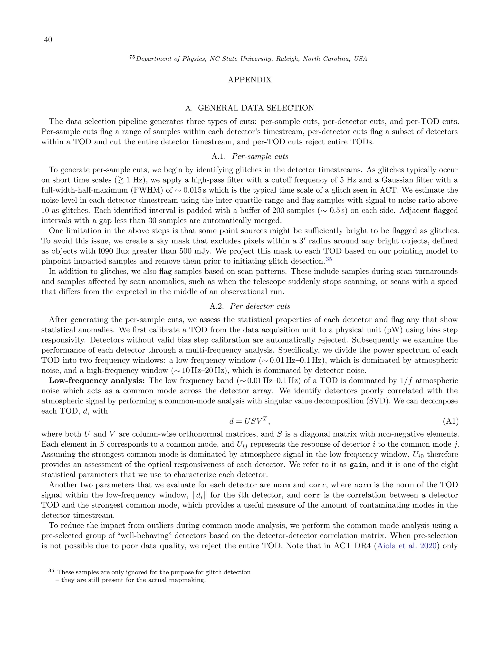40
75Department of Physics, NC State University, Raleigh, North Carolina, USA
APPENDIX
A. GENERAL DATA SELECTION
The data selection pipeline generates three types of cuts: per-sample cuts, per-detector cuts, and per-TOD cuts.
Per-sample cuts flag a range of samples within each detector’s timestream, per-detector cuts flag a subset of detectors
within a TOD and cut the entire detector timestream, and per-TOD cuts reject entire TODs.
A.1. Per-sample cuts
To generate per-sample cuts, we begin by identifying glitches in the detector timestreams. As glitches typically occur
on short time scales (≳ 1 Hz), we apply a high-pass filter with a cutoff frequency of 5 Hz and a Gaussian filter with a
full-width-half-maximum (FWHM) of ∼ 0.015 s which is the typical time scale of a glitch seen in ACT. We estimate the
noise level in each detector timestream using the inter-quartile range and flag samples with signal-to-noise ratio above
10 as glitches. Each identified interval is padded with a buffer of 200 samples (∼ 0.5 s) on each side. Adjacent flagged
intervals with a gap less than 30 samples are automatically merged.
One limitation in the above steps is that some point sources might be sufficiently bright to be flagged as glitches.
To avoid this issue, we create a sky mask that excludes pixels within a 3′
radius around any bright objects, defined
as objects with f090 flux greater than 500 mJy. We project this mask to each TOD based on our pointing model to
pinpoint impacted samples and remove them prior to initiating glitch detection.35
In addition to glitches, we also flag samples based on scan patterns. These include samples during scan turnarounds
and samples affected by scan anomalies, such as when the telescope suddenly stops scanning, or scans with a speed
that differs from the expected in the middle of an observational run.
A.2. Per-detector cuts
After generating the per-sample cuts, we assess the statistical properties of each detector and flag any that show
statistical anomalies. We first calibrate a TOD from the data acquisition unit to a physical unit (pW) using bias step
responsivity. Detectors without valid bias step calibration are automatically rejected. Subsequently we examine the
performance of each detector through a multi-frequency analysis. Specifically, we divide the power spectrum of each
TOD into two frequency windows: a low-frequency window (∼ 0.01 Hz–0.1 Hz), which is dominated by atmospheric
noise, and a high-frequency window (∼ 10 Hz–20 Hz), which is dominated by detector noise.
Low-frequency analysis: The low frequency band (∼ 0.01 Hz–0.1 Hz) of a TOD is dominated by 1/f atmospheric
noise which acts as a common mode across the detector array. We identify detectors poorly correlated with the
atmospheric signal by performing a common-mode analysis with singular value decomposition (SVD). We can decompose
each TOD, d, with
d = USV T
, (A1)
where both U and V are column-wise orthonormal matrices, and S is a diagonal matrix with non-negative elements.
Each element in S corresponds to a common mode, and Uij represents the response of detector i to the common mode j.
Assuming the strongest common mode is dominated by atmosphere signal in the low-frequency window, Ui0 therefore
provides an assessment of the optical responsiveness of each detector. We refer to it as gain, and it is one of the eight
statistical parameters that we use to characterize each detector.
Another two parameters that we evaluate for each detector are norm and corr, where norm is the norm of the TOD
signal within the low-frequency window, ∥di∥ for the ith detector, and corr is the correlation between a detector
TOD and the strongest common mode, which provides a useful measure of the amount of contaminating modes in the
detector timestream.
To reduce the impact from outliers during common mode analysis, we perform the common mode analysis using a
pre-selected group of “well-behaving” detectors based on the detector-detector correlation matrix. When pre-selection
is not possible due to poor data quality, we reject the entire TOD. Note that in ACT DR4 (Aiola et al. 2020) only
35 These samples are only ignored for the purpose for glitch detection
– they are still present for the actual mapmaking.
 