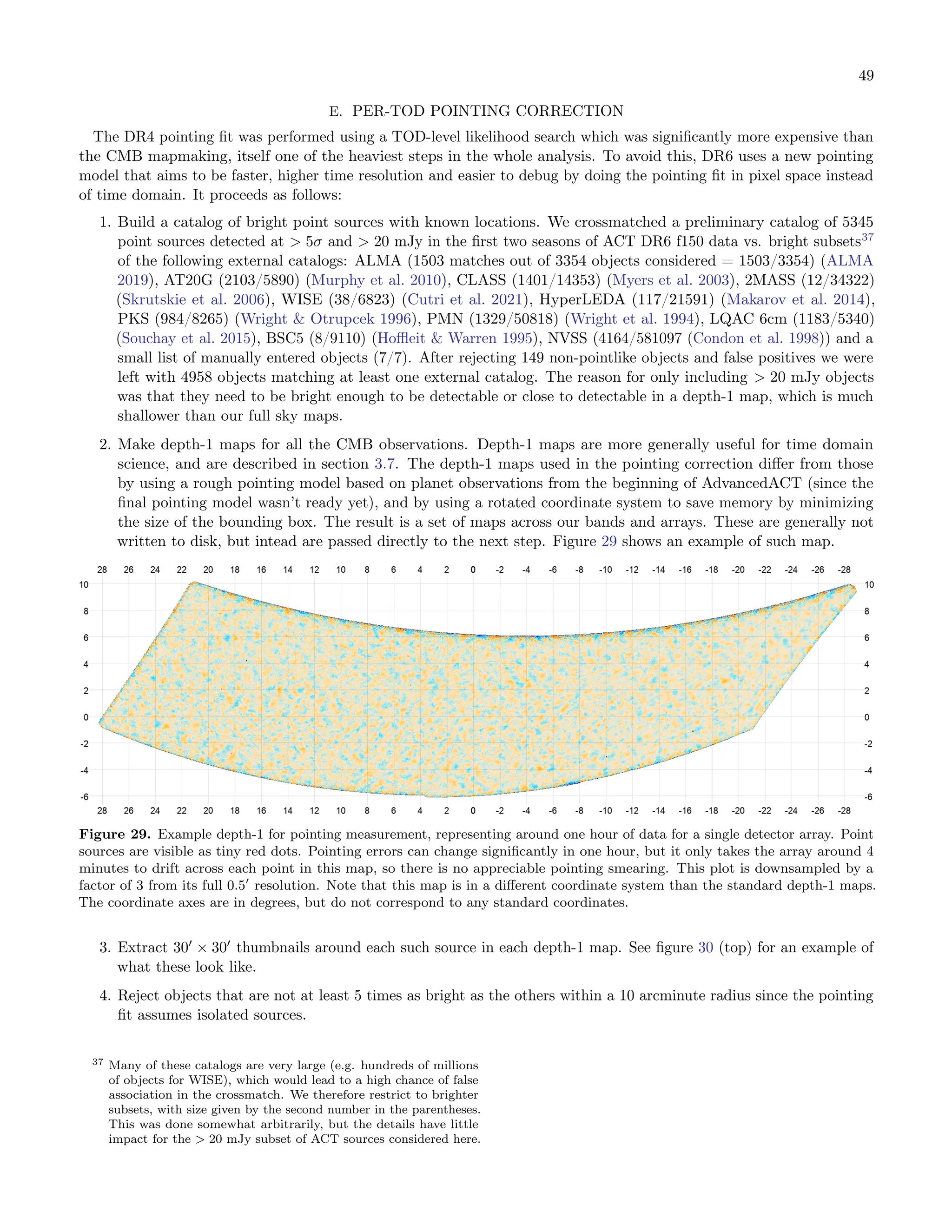 49
E. PER-TOD POINTING CORRECTION
The DR4 pointing fit was performed using a TOD-level likelihood search which was significantly more expensive than
the CMB mapmaking, itself one of the heaviest steps in the whole analysis. To avoid this, DR6 uses a new pointing
model that aims to be faster, higher time resolution and easier to debug by doing the pointing fit in pixel space instead
of time domain. It proceeds as follows:
1. Build a catalog of bright point sources with known locations. We crossmatched a preliminary catalog of 5345
point sources detected at > 5σ and > 20 mJy in the first two seasons of ACT DR6 f150 data vs. bright subsets37
of the following external catalogs: ALMA (1503 matches out of 3354 objects considered = 1503/3354) (ALMA
2019), AT20G (2103/5890) (Murphy et al. 2010), CLASS (1401/14353) (Myers et al. 2003), 2MASS (12/34322)
(Skrutskie et al. 2006), WISE (38/6823) (Cutri et al. 2021), HyperLEDA (117/21591) (Makarov et al. 2014),
PKS (984/8265) (Wright & Otrupcek 1996), PMN (1329/50818) (Wright et al. 1994), LQAC 6cm (1183/5340)
(Souchay et al. 2015), BSC5 (8/9110) (Hoffleit & Warren 1995), NVSS (4164/581097 (Condon et al. 1998)) and a
small list of manually entered objects (7/7). After rejecting 149 non-pointlike objects and false positives we were
left with 4958 objects matching at least one external catalog. The reason for only including > 20 mJy objects
was that they need to be bright enough to be detectable or close to detectable in a depth-1 map, which is much
shallower than our full sky maps.
2. Make depth-1 maps for all the CMB observations. Depth-1 maps are more generally useful for time domain
science, and are described in section 3.7. The depth-1 maps used in the pointing correction differ from those
by using a rough pointing model based on planet observations from the beginning of AdvancedACT (since the
final pointing model wasn’t ready yet), and by using a rotated coordinate system to save memory by minimizing
the size of the bounding box. The result is a set of maps across our bands and arrays. These are generally not
written to disk, but intead are passed directly to the next step. Figure 29 shows an example of such map.
Figure 29. Example depth-1 for pointing measurement, representing around one hour of data for a single detector array. Point
sources are visible as tiny red dots. Pointing errors can change significantly in one hour, but it only takes the array around 4
minutes to drift across each point in this map, so there is no appreciable pointing smearing. This plot is downsampled by a
factor of 3 from its full 0.5′
resolution. Note that this map is in a different coordinate system than the standard depth-1 maps.
The coordinate axes are in degrees, but do not correspond to any standard coordinates.
3. Extract 30′
× 30′
thumbnails around each such source in each depth-1 map. See figure 30 (top) for an example of
what these look like.
4. Reject objects that are not at least 5 times as bright as the others within a 10 arcminute radius since the pointing
fit assumes isolated sources.
37 Many of these catalogs are very large (e.g. hundreds of millions
of objects for WISE), which would lead to a high chance of false
association in the crossmatch. We therefore restrict to brighter
subsets, with size given by the second number in the parentheses.
This was done somewhat arbitrarily, but the details have little
impact for the > 20 mJy subset of ACT sources considered here.
 