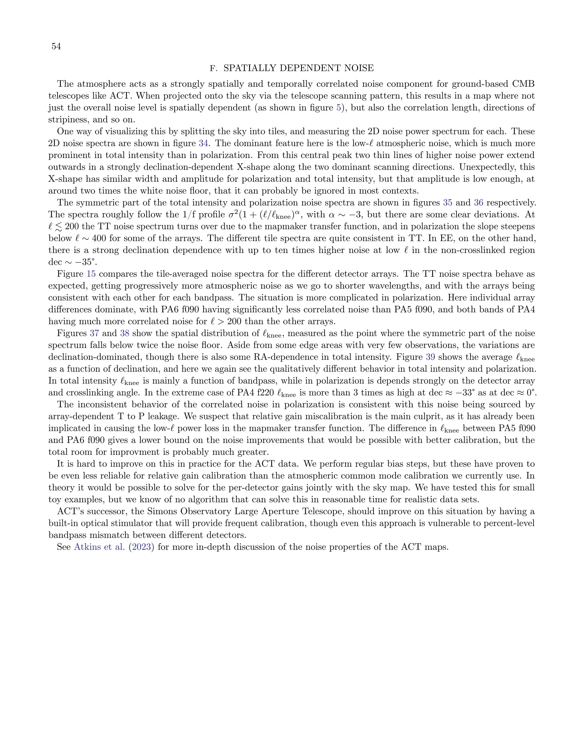 54
F. SPATIALLY DEPENDENT NOISE
The atmosphere acts as a strongly spatially and temporally correlated noise component for ground-based CMB
telescopes like ACT. When projected onto the sky via the telescope scanning pattern, this results in a map where not
just the overall noise level is spatially dependent (as shown in figure 5), but also the correlation length, directions of
stripiness, and so on.
One way of visualizing this by splitting the sky into tiles, and measuring the 2D noise power spectrum for each. These
2D noise spectra are shown in figure 34. The dominant feature here is the low-ℓ atmospheric noise, which is much more
prominent in total intensity than in polarization. From this central peak two thin lines of higher noise power extend
outwards in a strongly declination-dependent X-shape along the two dominant scanning directions. Unexpectedly, this
X-shape has similar width and amplitude for polarization and total intensity, but that amplitude is low enough, at
around two times the white noise floor, that it can probably be ignored in most contexts.
The symmetric part of the total intensity and polarization noise spectra are shown in figures 35 and 36 respectively.
The spectra roughly follow the 1/f profile σ2
(1 + (ℓ/ℓknee)α
, with α ∼ −3, but there are some clear deviations. At
ℓ ≲ 200 the TT noise spectrum turns over due to the mapmaker transfer function, and in polarization the slope steepens
below ℓ ∼ 400 for some of the arrays. The different tile spectra are quite consistent in TT. In EE, on the other hand,
there is a strong declination dependence with up to ten times higher noise at low ℓ in the non-crosslinked region
dec ∼ −35°.
Figure 15 compares the tile-averaged noise spectra for the different detector arrays. The TT noise spectra behave as
expected, getting progressively more atmospheric noise as we go to shorter wavelengths, and with the arrays being
consistent with each other for each bandpass. The situation is more complicated in polarization. Here individual array
differences dominate, with PA6 f090 having significantly less correlated noise than PA5 f090, and both bands of PA4
having much more correlated noise for ℓ > 200 than the other arrays.
Figures 37 and 38 show the spatial distribution of ℓknee, measured as the point where the symmetric part of the noise
spectrum falls below twice the noise floor. Aside from some edge areas with very few observations, the variations are
declination-dominated, though there is also some RA-dependence in total intensity. Figure 39 shows the average ℓknee
as a function of declination, and here we again see the qualitatively different behavior in total intensity and polarization.
In total intensity ℓknee is mainly a function of bandpass, while in polarization is depends strongly on the detector array
and crosslinking angle. In the extreme case of PA4 f220 ℓknee is more than 3 times as high at dec ≈ −33° as at dec ≈ 0°.
The inconsistent behavior of the correlated noise in polarization is consistent with this noise being sourced by
array-dependent T to P leakage. We suspect that relative gain miscalibration is the main culprit, as it has already been
implicated in causing the low-ℓ power loss in the mapmaker transfer function. The difference in ℓknee between PA5 f090
and PA6 f090 gives a lower bound on the noise improvements that would be possible with better calibration, but the
total room for improvment is probably much greater.
It is hard to improve on this in practice for the ACT data. We perform regular bias steps, but these have proven to
be even less reliable for relative gain calibration than the atmospheric common mode calibration we currently use. In
theory it would be possible to solve for the per-detector gains jointly with the sky map. We have tested this for small
toy examples, but we know of no algorithm that can solve this in reasonable time for realistic data sets.
ACT’s successor, the Simons Observatory Large Aperture Telescope, should improve on this situation by having a
built-in optical stimulator that will provide frequent calibration, though even this approach is vulnerable to percent-level
bandpass mismatch between different detectors.
See Atkins et al. (2023) for more in-depth discussion of the noise properties of the ACT maps.
 