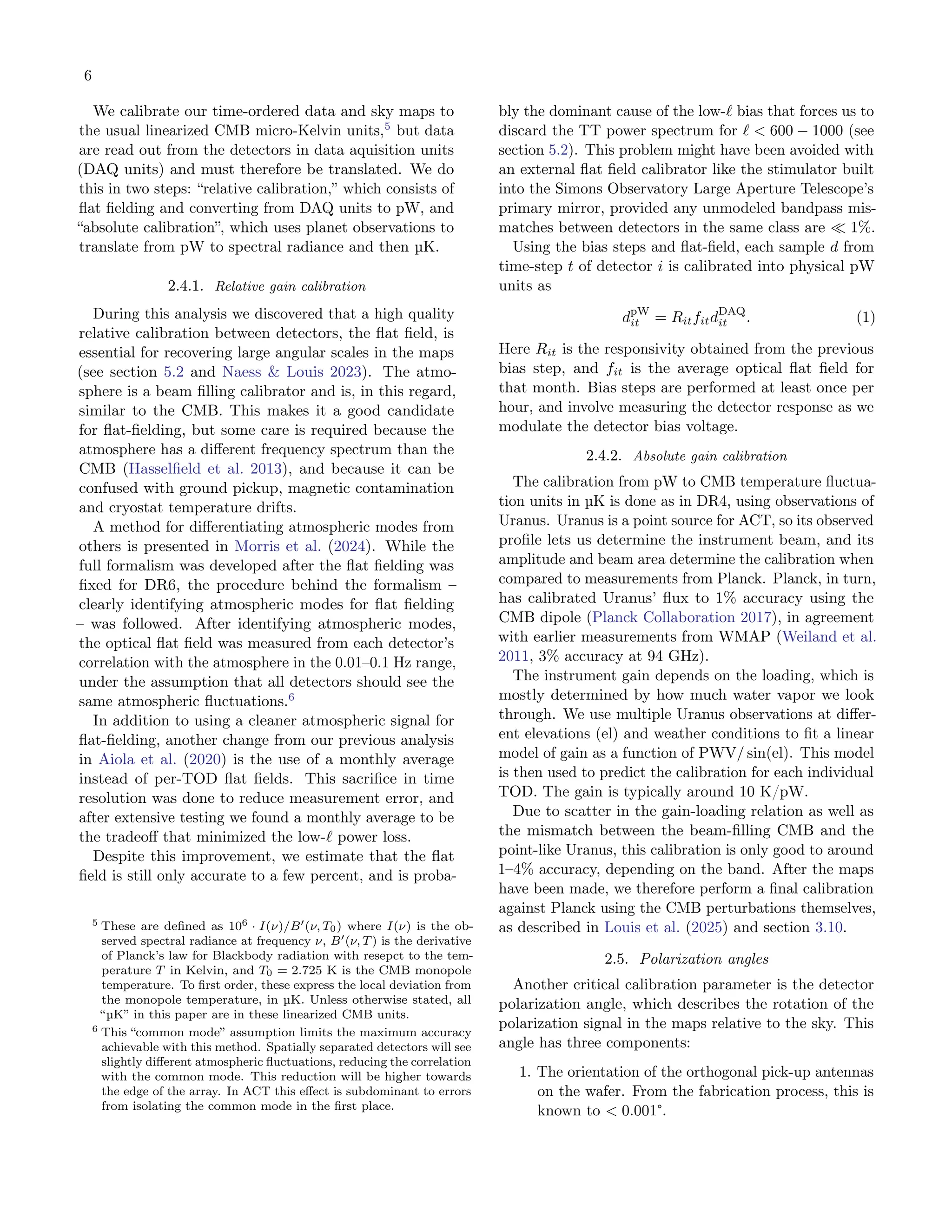 6
We calibrate our time-ordered data and sky maps to
the usual linearized CMB micro-Kelvin units,5
but data
are read out from the detectors in data aquisition units
(DAQ units) and must therefore be translated. We do
this in two steps: “relative calibration,” which consists of
flat fielding and converting from DAQ units to pW, and
“absolute calibration”, which uses planet observations to
translate from pW to spectral radiance and then µK.
2.4.1. Relative gain calibration
During this analysis we discovered that a high quality
relative calibration between detectors, the flat field, is
essential for recovering large angular scales in the maps
(see section 5.2 and Naess & Louis 2023). The atmo-
sphere is a beam filling calibrator and is, in this regard,
similar to the CMB. This makes it a good candidate
for flat-fielding, but some care is required because the
atmosphere has a different frequency spectrum than the
CMB (Hasselfield et al. 2013), and because it can be
confused with ground pickup, magnetic contamination
and cryostat temperature drifts.
A method for differentiating atmospheric modes from
others is presented in Morris et al. (2024). While the
full formalism was developed after the flat fielding was
fixed for DR6, the procedure behind the formalism –
clearly identifying atmospheric modes for flat fielding
– was followed. After identifying atmospheric modes,
the optical flat field was measured from each detector’s
correlation with the atmosphere in the 0.01–0.1 Hz range,
under the assumption that all detectors should see the
same atmospheric fluctuations.6
In addition to using a cleaner atmospheric signal for
flat-fielding, another change from our previous analysis
in Aiola et al. (2020) is the use of a monthly average
instead of per-TOD flat fields. This sacrifice in time
resolution was done to reduce measurement error, and
after extensive testing we found a monthly average to be
the tradeoff that minimized the low-ℓ power loss.
Despite this improvement, we estimate that the flat
field is still only accurate to a few percent, and is proba-
5 These are defined as 106 · I(ν)/B′(ν, T0) where I(ν) is the ob-
served spectral radiance at frequency ν, B′(ν, T) is the derivative
of Planck’s law for Blackbody radiation with resepct to the tem-
perature T in Kelvin, and T0 = 2.725 K is the CMB monopole
temperature. To first order, these express the local deviation from
the monopole temperature, in µK. Unless otherwise stated, all
“µK” in this paper are in these linearized CMB units.
6 This “common mode” assumption limits the maximum accuracy
achievable with this method. Spatially separated detectors will see
slightly different atmospheric fluctuations, reducing the correlation
with the common mode. This reduction will be higher towards
the edge of the array. In ACT this effect is subdominant to errors
from isolating the common mode in the first place.
bly the dominant cause of the low-ℓ bias that forces us to
discard the TT power spectrum for ℓ < 600 − 1000 (see
section 5.2). This problem might have been avoided with
an external flat field calibrator like the stimulator built
into the Simons Observatory Large Aperture Telescope’s
primary mirror, provided any unmodeled bandpass mis-
matches between detectors in the same class are ≪ 1%.
Using the bias steps and flat-field, each sample d from
time-step t of detector i is calibrated into physical pW
units as
dpW
it = RitfitdDAQ
it . (1)
Here Rit is the responsivity obtained from the previous
bias step, and fit is the average optical flat field for
that month. Bias steps are performed at least once per
hour, and involve measuring the detector response as we
modulate the detector bias voltage.
2.4.2. Absolute gain calibration
The calibration from pW to CMB temperature fluctua-
tion units in µK is done as in DR4, using observations of
Uranus. Uranus is a point source for ACT, so its observed
profile lets us determine the instrument beam, and its
amplitude and beam area determine the calibration when
compared to measurements from Planck. Planck, in turn,
has calibrated Uranus’ flux to 1% accuracy using the
CMB dipole (Planck Collaboration 2017), in agreement
with earlier measurements from WMAP (Weiland et al.
2011, 3% accuracy at 94 GHz).
The instrument gain depends on the loading, which is
mostly determined by how much water vapor we look
through. We use multiple Uranus observations at differ-
ent elevations (el) and weather conditions to fit a linear
model of gain as a function of PWV/ sin(el). This model
is then used to predict the calibration for each individual
TOD. The gain is typically around 10 K/pW.
Due to scatter in the gain-loading relation as well as
the mismatch between the beam-filling CMB and the
point-like Uranus, this calibration is only good to around
1–4% accuracy, depending on the band. After the maps
have been made, we therefore perform a final calibration
against Planck using the CMB perturbations themselves,
as described in Louis et al. (2025) and section 3.10.
2.5. Polarization angles
Another critical calibration parameter is the detector
polarization angle, which describes the rotation of the
polarization signal in the maps relative to the sky. This
angle has three components:
1. The orientation of the orthogonal pick-up antennas
on the wafer. From the fabrication process, this is
known to < 0.001°.
 