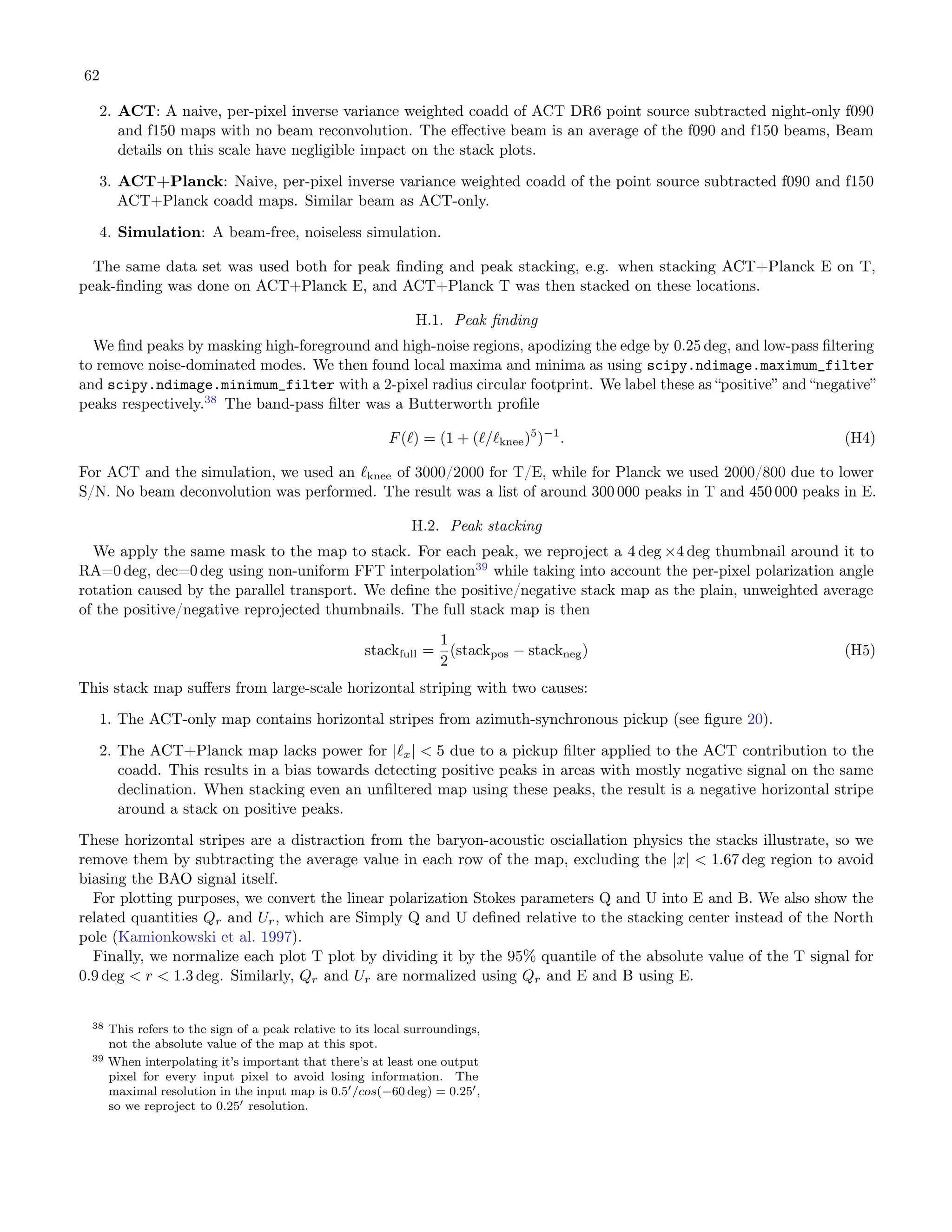 62
2. ACT: A naive, per-pixel inverse variance weighted coadd of ACT DR6 point source subtracted night-only f090
and f150 maps with no beam reconvolution. The effective beam is an average of the f090 and f150 beams, Beam
details on this scale have negligible impact on the stack plots.
3. ACT+Planck: Naive, per-pixel inverse variance weighted coadd of the point source subtracted f090 and f150
ACT+Planck coadd maps. Similar beam as ACT-only.
4. Simulation: A beam-free, noiseless simulation.
The same data set was used both for peak finding and peak stacking, e.g. when stacking ACT+Planck E on T,
peak-finding was done on ACT+Planck E, and ACT+Planck T was then stacked on these locations.
H.1. Peak finding
We find peaks by masking high-foreground and high-noise regions, apodizing the edge by 0.25 deg, and low-pass filtering
to remove noise-dominated modes. We then found local maxima and minima as using scipy.ndimage.maximum_filter
and scipy.ndimage.minimum_filter with a 2-pixel radius circular footprint. We label these as “positive” and “negative”
peaks respectively.38
The band-pass filter was a Butterworth profile
F(ℓ) = (1 + (ℓ/ℓknee)5
)−1
. (H4)
For ACT and the simulation, we used an ℓknee of 3000/2000 for T/E, while for Planck we used 2000/800 due to lower
S/N. No beam deconvolution was performed. The result was a list of around 300 000 peaks in T and 450 000 peaks in E.
H.2. Peak stacking
We apply the same mask to the map to stack. For each peak, we reproject a 4 deg ×4 deg thumbnail around it to
RA=0 deg, dec=0 deg using non-uniform FFT interpolation39
while taking into account the per-pixel polarization angle
rotation caused by the parallel transport. We define the positive/negative stack map as the plain, unweighted average
of the positive/negative reprojected thumbnails. The full stack map is then
stackfull =
1
2
(stackpos − stackneg) (H5)
This stack map suffers from large-scale horizontal striping with two causes:
1. The ACT-only map contains horizontal stripes from azimuth-synchronous pickup (see figure 20).
2. The ACT+Planck map lacks power for |ℓx| < 5 due to a pickup filter applied to the ACT contribution to the
coadd. This results in a bias towards detecting positive peaks in areas with mostly negative signal on the same
declination. When stacking even an unfiltered map using these peaks, the result is a negative horizontal stripe
around a stack on positive peaks.
These horizontal stripes are a distraction from the baryon-acoustic osciallation physics the stacks illustrate, so we
remove them by subtracting the average value in each row of the map, excluding the |x| < 1.67 deg region to avoid
biasing the BAO signal itself.
For plotting purposes, we convert the linear polarization Stokes parameters Q and U into E and B. We also show the
related quantities Qr and Ur, which are Simply Q and U defined relative to the stacking center instead of the North
pole (Kamionkowski et al. 1997).
Finally, we normalize each plot T plot by dividing it by the 95% quantile of the absolute value of the T signal for
0.9 deg < r < 1.3 deg. Similarly, Qr and Ur are normalized using Qr and E and B using E.
38 This refers to the sign of a peak relative to its local surroundings,
not the absolute value of the map at this spot.
39 When interpolating it’s important that there’s at least one output
pixel for every input pixel to avoid losing information. The
maximal resolution in the input map is 0.5′/cos(−60 deg) = 0.25′,
so we reproject to 0.25′ resolution.
 