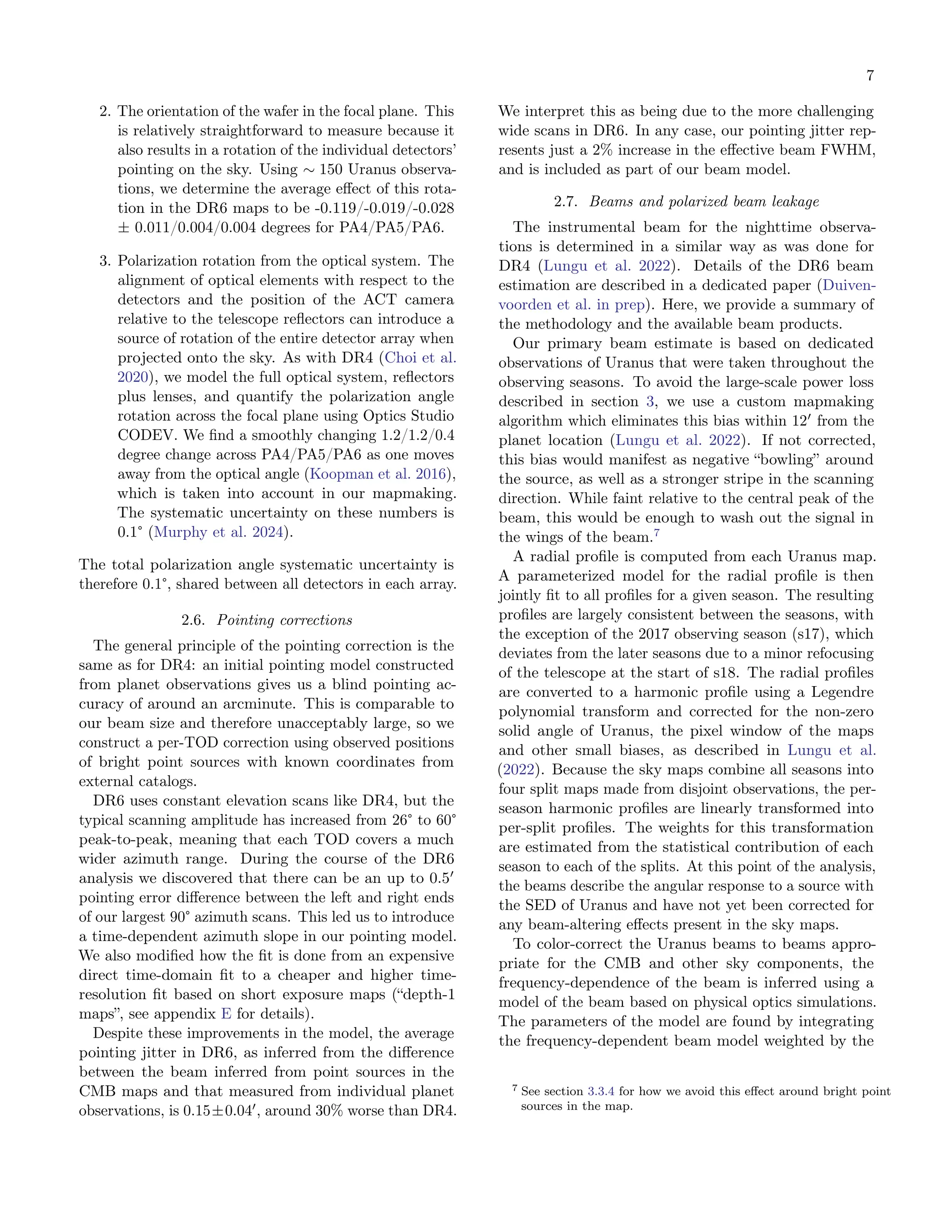 7
2. The orientation of the wafer in the focal plane. This
is relatively straightforward to measure because it
also results in a rotation of the individual detectors’
pointing on the sky. Using ∼ 150 Uranus observa-
tions, we determine the average effect of this rota-
tion in the DR6 maps to be -0.119/-0.019/-0.028
± 0.011/0.004/0.004 degrees for PA4/PA5/PA6.
3. Polarization rotation from the optical system. The
alignment of optical elements with respect to the
detectors and the position of the ACT camera
relative to the telescope reflectors can introduce a
source of rotation of the entire detector array when
projected onto the sky. As with DR4 (Choi et al.
2020), we model the full optical system, reflectors
plus lenses, and quantify the polarization angle
rotation across the focal plane using Optics Studio
CODEV. We find a smoothly changing 1.2/1.2/0.4
degree change across PA4/PA5/PA6 as one moves
away from the optical angle (Koopman et al. 2016),
which is taken into account in our mapmaking.
The systematic uncertainty on these numbers is
0.1° (Murphy et al. 2024).
The total polarization angle systematic uncertainty is
therefore 0.1°, shared between all detectors in each array.
2.6. Pointing corrections
The general principle of the pointing correction is the
same as for DR4: an initial pointing model constructed
from planet observations gives us a blind pointing ac-
curacy of around an arcminute. This is comparable to
our beam size and therefore unacceptably large, so we
construct a per-TOD correction using observed positions
of bright point sources with known coordinates from
external catalogs.
DR6 uses constant elevation scans like DR4, but the
typical scanning amplitude has increased from 26° to 60°
peak-to-peak, meaning that each TOD covers a much
wider azimuth range. During the course of the DR6
analysis we discovered that there can be an up to 0.5′
pointing error difference between the left and right ends
of our largest 90° azimuth scans. This led us to introduce
a time-dependent azimuth slope in our pointing model.
We also modified how the fit is done from an expensive
direct time-domain fit to a cheaper and higher time-
resolution fit based on short exposure maps (“depth-1
maps”, see appendix E for details).
Despite these improvements in the model, the average
pointing jitter in DR6, as inferred from the difference
between the beam inferred from point sources in the
CMB maps and that measured from individual planet
observations, is 0.15±0.04′
, around 30% worse than DR4.
We interpret this as being due to the more challenging
wide scans in DR6. In any case, our pointing jitter rep-
resents just a 2% increase in the effective beam FWHM,
and is included as part of our beam model.
2.7. Beams and polarized beam leakage
The instrumental beam for the nighttime observa-
tions is determined in a similar way as was done for
DR4 (Lungu et al. 2022). Details of the DR6 beam
estimation are described in a dedicated paper (Duiven-
voorden et al. in prep). Here, we provide a summary of
the methodology and the available beam products.
Our primary beam estimate is based on dedicated
observations of Uranus that were taken throughout the
observing seasons. To avoid the large-scale power loss
described in section 3, we use a custom mapmaking
algorithm which eliminates this bias within 12′
from the
planet location (Lungu et al. 2022). If not corrected,
this bias would manifest as negative “bowling” around
the source, as well as a stronger stripe in the scanning
direction. While faint relative to the central peak of the
beam, this would be enough to wash out the signal in
the wings of the beam.7
A radial profile is computed from each Uranus map.
A parameterized model for the radial profile is then
jointly fit to all profiles for a given season. The resulting
profiles are largely consistent between the seasons, with
the exception of the 2017 observing season (s17), which
deviates from the later seasons due to a minor refocusing
of the telescope at the start of s18. The radial profiles
are converted to a harmonic profile using a Legendre
polynomial transform and corrected for the non-zero
solid angle of Uranus, the pixel window of the maps
and other small biases, as described in Lungu et al.
(2022). Because the sky maps combine all seasons into
four split maps made from disjoint observations, the per-
season harmonic profiles are linearly transformed into
per-split profiles. The weights for this transformation
are estimated from the statistical contribution of each
season to each of the splits. At this point of the analysis,
the beams describe the angular response to a source with
the SED of Uranus and have not yet been corrected for
any beam-altering effects present in the sky maps.
To color-correct the Uranus beams to beams appro-
priate for the CMB and other sky components, the
frequency-dependence of the beam is inferred using a
model of the beam based on physical optics simulations.
The parameters of the model are found by integrating
the frequency-dependent beam model weighted by the
7 See section 3.3.4 for how we avoid this effect around bright point
sources in the map.
 