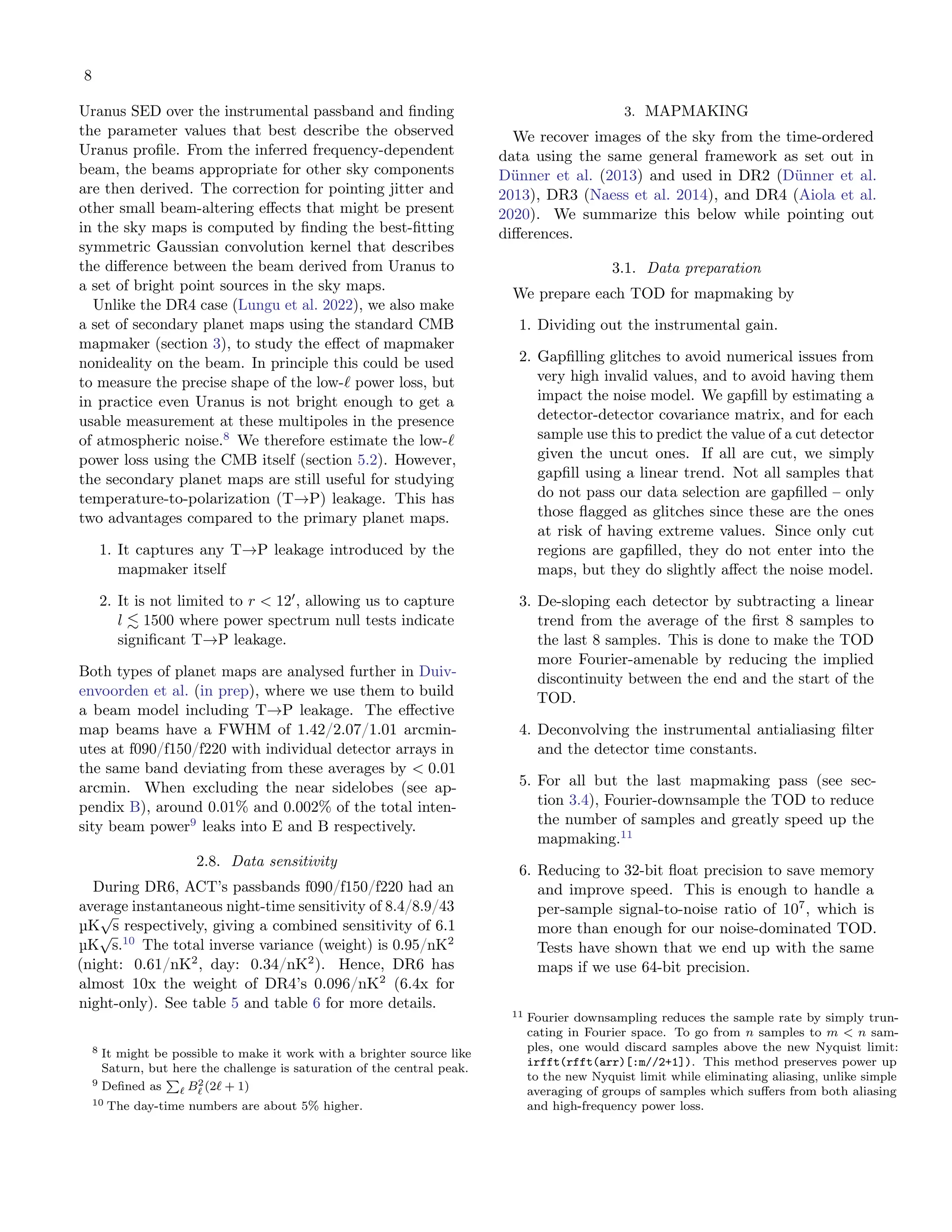 8
Uranus SED over the instrumental passband and finding
the parameter values that best describe the observed
Uranus profile. From the inferred frequency-dependent
beam, the beams appropriate for other sky components
are then derived. The correction for pointing jitter and
other small beam-altering effects that might be present
in the sky maps is computed by finding the best-fitting
symmetric Gaussian convolution kernel that describes
the difference between the beam derived from Uranus to
a set of bright point sources in the sky maps.
Unlike the DR4 case (Lungu et al. 2022), we also make
a set of secondary planet maps using the standard CMB
mapmaker (section 3), to study the effect of mapmaker
nonideality on the beam. In principle this could be used
to measure the precise shape of the low-ℓ power loss, but
in practice even Uranus is not bright enough to get a
usable measurement at these multipoles in the presence
of atmospheric noise.8
We therefore estimate the low-ℓ
power loss using the CMB itself (section 5.2). However,
the secondary planet maps are still useful for studying
temperature-to-polarization (T→P) leakage. This has
two advantages compared to the primary planet maps.
1. It captures any T→P leakage introduced by the
mapmaker itself
2. It is not limited to r < 12′
, allowing us to capture
l ≲ 1500 where power spectrum null tests indicate
significant T→P leakage.
Both types of planet maps are analysed further in Duiv-
envoorden et al. (in prep), where we use them to build
a beam model including T→P leakage. The effective
map beams have a FWHM of 1.42/2.07/1.01 arcmin-
utes at f090/f150/f220 with individual detector arrays in
the same band deviating from these averages by < 0.01
arcmin. When excluding the near sidelobes (see ap-
pendix B), around 0.01% and 0.002% of the total inten-
sity beam power9
leaks into E and B respectively.
2.8. Data sensitivity
During DR6, ACT’s passbands f090/f150/f220 had an
average instantaneous night-time sensitivity of 8.4/8.9/43
µK
√
s respectively, giving a combined sensitivity of 6.1
µK
√
s.10
The total inverse variance (weight) is 0.95/nK2
(night: 0.61/nK2
, day: 0.34/nK2
). Hence, DR6 has
almost 10x the weight of DR4’s 0.096/nK2
(6.4x for
night-only). See table 5 and table 6 for more details.
8 It might be possible to make it work with a brighter source like
Saturn, but here the challenge is saturation of the central peak.
9 Defined as
P
ℓ B2
ℓ (2ℓ + 1)
10 The day-time numbers are about 5% higher.
3. MAPMAKING
We recover images of the sky from the time-ordered
data using the same general framework as set out in
Dünner et al. (2013) and used in DR2 (Dünner et al.
2013), DR3 (Naess et al. 2014), and DR4 (Aiola et al.
2020). We summarize this below while pointing out
differences.
3.1. Data preparation
We prepare each TOD for mapmaking by
1. Dividing out the instrumental gain.
2. Gapfilling glitches to avoid numerical issues from
very high invalid values, and to avoid having them
impact the noise model. We gapfill by estimating a
detector-detector covariance matrix, and for each
sample use this to predict the value of a cut detector
given the uncut ones. If all are cut, we simply
gapfill using a linear trend. Not all samples that
do not pass our data selection are gapfilled – only
those flagged as glitches since these are the ones
at risk of having extreme values. Since only cut
regions are gapfilled, they do not enter into the
maps, but they do slightly affect the noise model.
3. De-sloping each detector by subtracting a linear
trend from the average of the first 8 samples to
the last 8 samples. This is done to make the TOD
more Fourier-amenable by reducing the implied
discontinuity between the end and the start of the
TOD.
4. Deconvolving the instrumental antialiasing filter
and the detector time constants.
5. For all but the last mapmaking pass (see sec-
tion 3.4), Fourier-downsample the TOD to reduce
the number of samples and greatly speed up the
mapmaking.11
6. Reducing to 32-bit float precision to save memory
and improve speed. This is enough to handle a
per-sample signal-to-noise ratio of 107
, which is
more than enough for our noise-dominated TOD.
Tests have shown that we end up with the same
maps if we use 64-bit precision.
11 Fourier downsampling reduces the sample rate by simply trun-
cating in Fourier space. To go from n samples to m < n sam-
ples, one would discard samples above the new Nyquist limit:
irfft(rfft(arr)[:m//2+1]). This method preserves power up
to the new Nyquist limit while eliminating aliasing, unlike simple
averaging of groups of samples which suffers from both aliasing
and high-frequency power loss.
 
