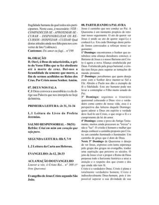 fragilidade humana da qual todos nós parti-     08. PARTILHANDO A PALAVRA
cipamos. Neste caso, é necessário: VER -        Jesus é caminho que nos conduz ao Pai. A
COMPADECER-SE - APROXIMAR-SE -                  Quaresma é um momento propício de reto-
CURAR - DISPONIBILIZAR OS RE-                   mar nosso seguimento. O ato de querer ver
CURSOS - HOSPEDAR - CUIDAR Qual                 Jesus é unido ao ato de querer segui-Lo e
destas atitudes ainda nos falta para nos con-   conhecê-Lo. Em cada Domingo deste perío-
                                                do fomos convocados a reforçar nosso se-
verter de fato? (silêncio).
                                                guimento:
Cantemos: Do amor eu fugi... nº198
                                                1º Domingo: encontramos o Senhor que es-
                                                tabelece uma aliança duradoura conosco; o
06. ORAÇÃO                                      Batismo de Jesus e o nosso Batismo em Cris-
D. Ouvi, ó Deus de misericórdia, o gri-         to é agora a nova Aliança estabelecida por
to do Vosso Filho que se fez obediente          Deus. Fortalecido pela graça batismal, o cris-
até à morte de cruz. Dai-nos a                  tão tem forças para superar as tentações do
fecundidade da semente que morre, a             mundo presente.
fim de sermos acolhidos no Reino dos            2º Domingo: percebemos que quem deseja
Céus. Por Cristo nosso Senhor. Amém.            estar com o Senhor deve manter-se fiel a
                                                Ele. Abraão e Paulo nos dão o exemplo de
07. DEUS NOS FALA                               fé e fidelidade. Este ato humano pode nos
C.1 Deus convoca a assembleia e a ela di-       levar a contemplar o Filho muito amado do
                                                Pai.
rige sua Palavra que nos interpela no hoje
                                                3º Domingo: seguimos o itinerário
da história.
                                                quaresmal colocando o Deus vivo e verda-
                                                deiro como centro de nossa vida; essa é a
PRIMEIRA LEITURA: Jr 31, 31-34                  perspectiva das leituras daquele Domingo:
                                                quem adorar a Deus em espírito e verdade
L.1 Leitura do Livro do Profeta                 deve fazê-lo em Cristo, o que exige a fé e o
Jeremias.                                       cumprimento da lei do amor.
                                                4º Domingo: como o povo do Antigo Testa-
SALMO RESPONSORIAL – 50(51)                     mento, muitos ainda procuram as "trevas" e
Refrão: Criai em mim um coração que             não a "luz". O cristão é homem e mulher que
seja puro.                                      deseja conhecer o caminho proposto por Cris-
                                                to; um caminho iluminado e iluminador. Um
SEGUNDA LEITURA: Hb 5, 7-9                      caminho de graça que é dom de Deus.
                                                Neste 5º Domingo da Quaresma o desejo
                                                de ver Jesus, expresso com tanta esperança
L.2 Leitura da Carta aos Hebreus.
                                                pelo grupo dos gregos no evangelho, traduz
                                                uma aspiração que percorre os séculos. O
EVANGELHO: Jo 12, 20-33                         jeito de Jesus viver e propor o Reino de Deus
                                                perpassa todo o horizonte histórico e atrai a
ACLAMAÇÃO DO EVANGELHO                          atenção e o respeito dos que creem e dos
Louvor a vós, ó Cristo Rei... n° 369 (5°        que ainda não tem fé.
Dom. Quaresma)                                  Cristo é o verdadeiro Deus; Cristo é plena e
                                                totalmente verdadeiro homem; Cristo é
Evangelho de Jesus Cristo segundo São           indissoluvelmente Deus-homem, pois é im-
João.                                           possível separar a sua divindade de sua
 