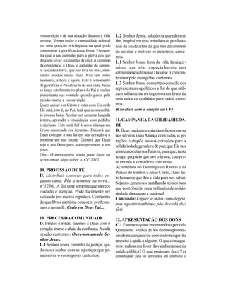 ressurreição e de sua atuação durante a vida     L.2 Senhor Jesus, sabedoria que não tem
terrena. Vemos então a comunidade eclesial       fim, inspirai em seus trabalhos os profissio-
em uma posição privilegiada na qual pode         nais da saúde a fim de que não desanimem
contemplar a glorificação de Jesus. Ele mos-     de auxiliar e motivar os enfermos, cante-
tra qual o seu caminho para a glória dos que     mos.
desejam vê-lo: o caminho da cruz, o caminho      L.1 Senhor Jesus, fonte de vida, fazei ger-
da obediência a Deus, o caminho da semen-        minar em nós, especialmente nos
te lançada à terra, que não fica só, mas, mor-
                                                 catecúmenos de nossa Diocese o crescen-
rendo, produz muito fruto. Não tem outro
                                                 te amor pelo evangelho, cantemos.
momento, a hora é agora. Este é o momento
de glorificar o Pai através de sua vida. Jesus
                                                 L.2 Senhor Jesus, converte o coração dos
se lança totalmente no plano do Pai e realiza    representantes políticos a fim de que utili-
plenamente sua vontade quando passa pela         zem sabiamente os impostos em favor de
paixão-morte e ressurreição.                     uma saúde de qualidade para todos, cante-
Quem quiser ver Cristo e estar com Ele onde      mos.
Ele está, isto é, no Pai, terá que acompanhá-    (Concluir com a oração da CF)
lo em sua hora. Aceitar ser semente lançada
à terra, aprender a obediência com pedidos       11. CAMPANHA DA SOLIDARIEDA-
e súplicas. Este será fiel à nova aliança em     DE
Cristo anunciada por Jeremias. Deixará que       D. Deus paciente e misericordioso renova
Deus coloque a sua lei em seu coração e a        nos séculos a sua Aliança com todas as ge-
imprima em sua mente. Deixará que Deus           rações e dispõe nossos corações para a
seja o seu Deus para assim pertencer a seu       solidariedade geradora de paz; que Ele nos
povo.                                            ensine a escutar sua Palavra, para que, neste
Obs.: O mensageiro ainda pode ligar ou
                                                 tempo propício que nos oferece, cumpra-
acrescentar algo sobre a CF 2012.
                                                 se em nós a verdadeira conversão.
                                                 Aclamemos no Domingo de Ramos e da
09. PROFISSÃO DE FÉ
                                                 Paixão do Senhor, a Jesus Cristo, Deus fei-
D. (distribuir sementes para todos en-           to homem e que deu a Vida para nos salvar.
quanto canta: Põe a semente na terra...
                                                 Sejamos generosos partilhando nossos bens
nº 1230). A fé é uma semente que merece          que contribuirão para os fundos de solida-
cuidado e atenção. Pode facilmente ser           riedade diocesano e nacional.
sufocada por muitos espinhos. Confiantes         Cantando: Erguer as mãos com alegria,
de que Deus caminha conosco, professe-           mas repartir também o pão de cada dia!
mos a nossa fé: Creio em Deus Pai...             (2x)

10. PRECES DA COMUNIDADE                         12. APRESENTAÇÃO DOS DONS
D. Irmãos e irmãs, falemos a Deus com o          C.1 Estamos quase encerrando o período
coração aberto e cheio de confiança. A cada      Quaresmal. Muitos de nós fizemos promes-
oração cantemos: Ouve-nos amado Se-              sas de mudanças e/ou conversão no que diz
nhor Jesus.                                      respeito à ajuda a alguém. O que consegui-
L.1 Senhor Jesus, caminho de justiça, aju-       mos realizar em favor da vida humana e da
da-nos a acabar com as injustiças que pe-        saúde pública? O que podemos fazer? (A
sam sobre o vosso povo, cantemos.                comunidade fala ou apresenta em símbolos o
 