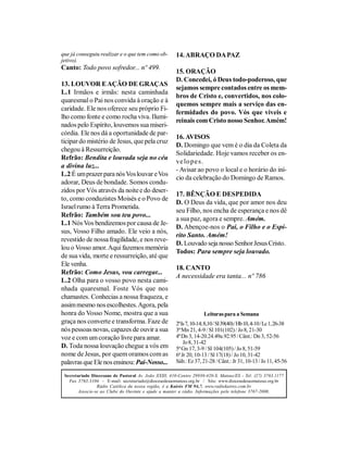 que já conseguiu realizar e o que tem como ob-         14. ABRAÇO DA PAZ
jetivo).
Canto: Todo povo sofredor... nº 499.
                                                       15. ORAÇÃO
                                                       D. Concedei, ó Deus todo-poderoso, que
13. LOUVOR E AÇÃO DE GRAÇAS
                                                       sejamos sempre contados entre os mem-
L.1 Irmãos e irmãs: nesta caminhada
                                                       bros de Cristo e, convertidos, nos colo-
quaresmal o Pai nos convida à oração e à
                                                       quemos sempre mais a serviço das en-
caridade. Ele nos oferece seu próprio Fi-
                                                       fermidades do povo. Vós que viveis e
lho como fonte e como rocha viva. Ilumi-
                                                       reinais com Cristo nosso Senhor. Amém!
nados pelo Espírito, louvemos sua miseri-
córdia. Ele nos dá a oportunidade de par-
                                                       16. AVISOS
ticipar do mistério de Jesus, que pela cruz
                                                       D. Domingo que vem é o dia da Coleta da
chegou à Ressurreição.
                                                       Solidariedade. Hoje vamos receber os en-
Refrão: Bendita e louvada seja no céu
                                                       ve lo p e s.
a divina luz...
                                                       - Avisar ao povo o local e o horário do iní-
L.2 É um prazer para nós Vos louvar e Vos
                                                       cio da celebração do Domingo de Ramos.
adorar, Deus de bondade. Somos condu-
zidos por Vós através da noite e do deser-
                                                       17. BÊNÇÃO E DESPEDIDA
to, como conduzistes Moisés e o Povo de
                                                       D. O Deus da vida, que por amor nos deu
Israel rumo à Terra Prometida.
                                                       seu Filho, nos encha de esperança e nos dê
Refrão: Também sou teu povo...
                                                       a sua paz, agora e sempre. Amém.
L.1 Nós Vos bendizemos por causa de Je-
                                                       D. Abençoe-nos o Pai, o Filho e o Espí-
sus, Vosso Filho amado. Ele veio a nós,
                                                       rito Santo. Amém!
revestido de nossa fragilidade, e nos reve-
                                                       D. Louvado seja nosso Senhor Jesus Cristo.
lou o Vosso amor. Aqui fazemos memória
                                                       Todos: Para sempre seja louvado.
de sua vida, morte e ressurreição, até que
Ele venha.
                                                       18. CANTO
Refrão: Como Jesus, vou carregar...
                                                       A necessidade era tanta... nº 786
L.2 Olha para o vosso povo nesta cami-
nhada quaresmal. Foste Vós que nos
chamastes. Conhecias a nossa fraqueza, e
assim mesmo nos escolhestes. Agora, pela
honra do Vosso Nome, mostra que a sua                                 Leituras para a Semana
graça nos converte e transforma. Faze de               2ª Is 7, 10-14; 8,10 / Sl 39(40) / Hb 10, 4-10 / Lc 1, 26-38
nós pessoas novas, capazes de ouvir a sua              3ª Mn 21, 4-9 / Sl 101(102) / Jo 8, 21-30
voz e com um coração livre para amar.                  4ª Dn 3, 14-20.24.49a.92.95 / Cânt.: Dn 3, 52-56
                                                           Jo 8, 31-42
D. Toda nossa louvação chegue a vós em                 5ª Gn 17, 3-9 / Sl 104(105) / Jo 8, 51-59
nome de Jesus, por quem oramos com as                  6ª Jr 20, 10-13 / Sl 17(18) / Jo 10, 31-42
palavras que Ele nos ensinou: Pai-Nosso...             Sáb.: Ez 37, 21-28 / Cânt.: Jr 31, 10-13 / Jo 11, 45-56

 Secretariado Diocesano de Pastoral Av. João XXIII, 410-Centro 29930-420-S. Mateus/ES - Tel: (27) 3763.1177
   Fax 3763.3104 - E-mail: secretariado@diocesedesaomateus.org.br / Site: www.diocesedesaomateus.org.br
                 Rádio Católica da nossa região, é a Kairós FM 94,7. www.radiokairos.com.br
        Associe-se ao Clube do Ouvinte e ajude a manter a rádio. Informações pelo telefone 3767-2000.
 
