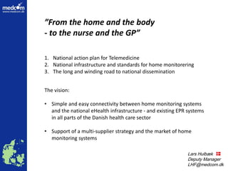 Lars Hulbæk
Lars Hulbæk
Deputy Manager
LHF@medcom.dk
”From the home and the body
- to the nurse and the GP”
The vision:
• Simple and easy connectivity between home monitoring systems
and the national eHealth infrastructure - and existing EPR systems
in all parts of the Danish health care sector
• Support of a multi-supplier strategy and the market of home
monitoring systems
1. National action plan for Telemedicine
2. National infrastructure and standards for home monitorering
3. The long and winding road to national dissemination
 