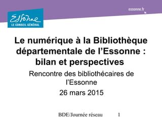 BDE/Journée réseau 1
Le numérique à la Bibliothèque
départementale de l’Essonne :
bilan et perspectives
Rencontre des bibliothécaires de
l’Essonne
26 mars 2015
 