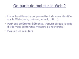 On parle de moi sur le Web ?

✔
    Lister les éléments qui permettent de vous identifier
    sur le Web (nom, prénom, email, URL...)
✔
    Pour ces différents éléments, trouvez ce que le Web
    dit de vous (différents moteurs de recherche)
✔
    Evaluez les résultats
 