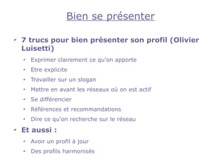 Bien se présenter

✔
    7 trucs pour bien présenter son profil (Olivier
    Luisetti)
    ✔
        Exprimer clairement ce qu'on apporte
    ✔
        Etre explicite
    ✔
        Travailler sur un slogan
    ✔
        Mettre en avant les réseaux où on est actif
    ✔
        Se différencier
    ✔
        Références et recommandations
    ✔
        Dire ce qu'on recherche sur le réseau
✔
    Et aussi :
    ✔
        Avoir un profil à jour
    ✔
        Des profils harmonisés
 