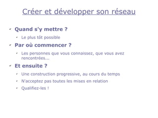 Créer et développer son réseau

✔
    Quand s'y mettre ?
    ✔
        Le plus tôt possible
✔
    Par où commencer ?
    ✔
        Les personnes que vous connaissez, que vous avez
        rencontrées...
✔
    Et ensuite ?
    ✔
        Une construction progressive, au cours du temps
    ✔
        N'acceptez pas toutes les mises en relation
    ✔
        Qualifiez-les !
 
