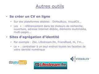 Autres outils
✔
    Se créer un CV en ligne
    ✔
        Sur des plateformes dédiées : DoYouBuzz, VisualCV...
    ✔
        Les + : référencement dans les moteurs de recherche,
        ouverture, adresse Internet dédiée, éléments multimédia,
        multi-pages...
✔
    Sites d'agrégation d'identité
    ✔
        Par exemple : Ziki, Lifestream.fm, Friendfeed, Hi, I'm...
    ✔
        Le + : centraliser à un seul endroit toutes les facettes de
        votre identité numérique
 