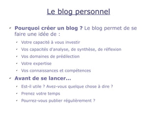 Le blog personnel

✔
    Pourquoi créer un blog ? Le blog permet de se
    faire une idée de :
    ✔
        Votre capacité à vous investir
    ✔
        Vos capacités d'analyse, de synthèse, de réflexion
    ✔
        Vos domaines de prédilection
    ✔
        Votre expertise
    ✔
        Vos connaissances et compétences
✔
    Avant de se lancer...
    ✔
        Est-il utile ? Avez-vous quelque chose à dire ?
    ✔
        Prenez votre temps
    ✔
        Pourrez-vous publier régulièrement ?
 