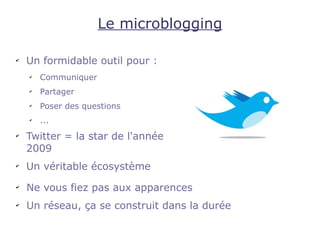 Le microblogging

✔
    Un formidable outil pour :
    ✔
        Communiquer
    ✔
        Partager
    ✔
        Poser des questions
    ✔
        ...
✔
    Twitter = la star de l'année
    2009
✔
    Un véritable écosystème
✔
    Ne vous fiez pas aux apparences
✔
    Un réseau, ça se construit dans la durée
 