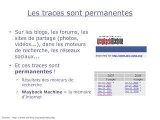 Les traces sont permanentes

      ✔
          Sur les blogs, les forums, les
          sites de partage (photos,
          vidéos...), dans les moteurs
          de recherche, les réseaux
          sociaux...
      ✔
          Et ces traces sont
          permanentes !
           ✔
                Résultats des moteurs de
                recherche
           ✔
                Wayback Machine = la mémoire
                d'Internet



Source : http://www.archive.org/web/web.php
 