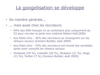 La googelisation se développe

✔
    De manière générale...
✔
    ... mais aussi chez les recruteurs
    ✔
        94% des DRH français ne se contentent plus uniquement du
        CV pour recruter la perle rare (cabinet Robert Half,2008)
    ✔
        Aux Etats-Unis : 45% des recruteurs se renseignent sur les
        réseaux sociaux (Careers Builder, août 2009)
    ✔
        Aux Etats-Unis : 35% des recruteurs ont écarté des candidats
        après avoir consulté les réseaux sociaux
    ✔
        Facebook (29 %), LinkedIn (26 %), MySpace (21 %), blogs
        (11 %), Twitter (7 %) (Careers Builder, août 2009)
 