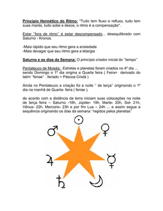 Princípio Hermético do Ritmo: "Tudo tem fluxo e refluxo, tudo tem
suas marés, tudo sobe e desce, o ritmo é a compensação".

Estar ‘’fora de ritmo’’ é estar descompensado... desequilibrado com
Saturno - Kronos.

-Mais rápido que seu ritmo gera a ansiedade
-Mais devagar que seu ritmo gera a letargia

Saturno e os dias da Semana: O princípio criador inicial do ‘’tempo’’

Pentateuco de Moisés: Estrelas e planetas foram criados no 4º dia ...
sendo Domingo o 1º dia origina a Quarta feira ( Feira= derivado do
latim ‘’feriae’’ . feriado = Páscoa Cristã )

Ainda no Pentateuco a criação foi a noite ‘’ de terça’’ originando o 1º
dia na manhã de Quarta- feira ( feriae ).

de acordo com a distância da terra iniciam suas colocações na noite
de terça feira – Saturno -18h, Júpiter- 19h, Marte- 20h, Sol- 21h,
Vênus- 22h, Mercúrio- 23h e por fim Lua – 24h ... e assim segue a
sequência originando os dias da semana ‘’regidos pelos planetas’’
 