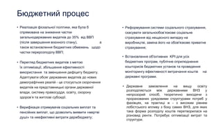 Бюджетний процес
• Реалізація фіскальної політики, яка була б
спрямована на зниження частки
загальнодержавних видатків до 35% від ВВП
(після завершення воєнного стану), а
також встановлення бюджетних обмежень щодо
частки перерозподілу ВВП;
• Перегляд бюджетних видатків з метою
їх оптимізації, збільшення ефективності
використання та зменшення дефіциту бюджету.
Адаптувати обсяг державних видатків до нових
демографічних реалій - це стосується скорочення
видатків на представницькі органи державної
влади, систему правосуддя, освіту, охорону
здоров’я та житлові субсидії.
• Верифікація отримувачів соціальних виплат та
пенсійних виплат, що дозволить виявити «мертві
душі» та неефективні витрати держбюджету;
• Реформування системи соціального страхування,
скасувати загальнообов’язкове соціальне
страхування від нещасного випадку на
виробництві, заміна його на обов'язкове приватне
страхування;
• Встановлення об'єктивних KPI для усіх
бюджетних програм, публічне оприлюднення
кошторисів бюджетних установ та проведення
моніторингу ефективності витрачання коштів на
державні програми.
• Державне замовлення на вищу освіту
розподіляється між державними ВНЗ у
непрозорий спосіб, теоретично виходячи з
прорахованих урядовими структурами потреб у
фахівцях, на практиці ж - з високим рівнем
лобістського впливу з боку самих ВНЗ, для яких
така форма розподілу коштів перетворилася на
різновид ренти. Потребує оптимізації витрат та
структури.
 