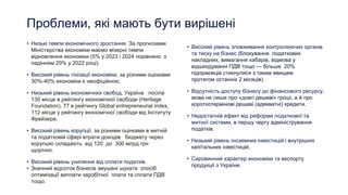 Проблеми, які мають бути вирішені
• Низькі темпи економічного зростання. За прогнозами
Міністерства економіки маємо мізерні темпи
відновлення економіки (5% у 2023 і 2024 порівняно з
падінням 29% у 2022 році).
• Високий рівень тінізації економіки, за різними оцінками
30%-40% економіки є неофіційною.
• Низький рівень економічних свобод, Україна посіла
130 місце в рейтингу економічної свободи (Heritage
Foundation), 77 в рейтингу Global entrepreneurial index,
112 місце у рейтингу економічної свободи від Інституту
Фрейзера.
• Високий рівень корупції, за різними оцінками в митній
та податковій сфері втрати доходів бюджету через
корупцію складають від 120 до 300 млрд грн
щорічно.
• Високий рівень ухилення від сплати податків.
• Значний відсоток бізнесів змушені шукати спосіб
оптимізації виплати заробітної плати та сплати ПДВ
тощо.
• Високий рівень зловживання контролюючих органів
та тиску на бізнес (блокування податкових
накладних, вимагання хабарів, відмова у
відшкодуванні ПДВ тощо — більше 20%
підприємців стикнулися з таким явищем
протягом останніх 2 місяців).
• Відсутність доступу бізнесу до фінансового ресурсу,
мова не лише про «довгі дешеві» гроші, а й про
короткотермінові дешеві (адекватні) кредити.
• Недостатній ефект від реформи податкової та
митної системи, в першу чергу адміністрування
податків.
• Низький рівень іноземних інвестицій і внутрішніх
капітальних інвестицій.
• Сировинний характер економіки та експорту
продукції з України.
 