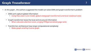 3
Graph Transformer
• In this paper , the authors suggested the model can solve GNN and graph transformer’s problem
• GNN ...