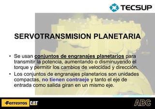 SERVOTRANSMISION PLANETARIA
• Se usan conjuntos de engranajes planetarios para
transmitir la potencia, aumentando o disminuyendo el
torque y permitir los cambios de velocidad y dirección.
• Los conjuntos de engranajes planetarios son unidades
compactas, no tienen contraeje y tanto el eje de
entrada como salida giran en un mismo eje.
 