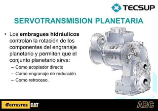 • Los embragues hidráulicos
controlan la rotación de los
componentes del engranaje
planetario y permiten que el
conjunto planetario sirva:
– Como acoplador directo
– Como engranaje de reducción
– Como retroceso.
SERVOTRANSMISION PLANETARIA
 