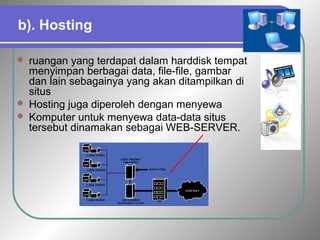 b). Hosting 
 ruangan yang terdapat dalam harddisk tempat 
menyimpan berbagai data, file-file, gambar 
dan lain sebagainya yang akan ditampilkan di 
situs 
 Hosting juga diperoleh dengan menyewa 
 Komputer untuk menyewa data-data situs 
tersebut dinamakan sebagai WEB-SERVER. 
 
