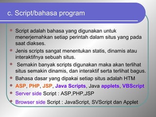 c. Script/bahasa program 
 Script adalah bahasa yang digunakan untuk 
menerjemahkan setiap perintah dalam situs yang pada 
saat diakses. 
 Jenis scripts sangat menentukan statis, dinamis atau 
interaktifnya sebuah situs. 
 Semakin banyak scripts digunakan maka akan terlihat 
situs semakin dinamis, dan interaktif serta terlihat bagus. 
 Bahasa dasar yang dipakai setiap situs adalah HTM 
 ASP, PHP, JSP, Java Scripts, Java applets, VBScript 
 Server side Script : ASP,PHP,JSP 
 Browser side Script : JavaScript, SVScript dan Applet 
 